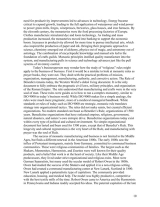need for productivity improvements led to advances in technology. Energy became
critical to expand growth, leading to the full application of waterpower and wind power
to power grain mills, forges, winepresses, breweries, glass houses, and iron furnaces. By
the eleventh century, the monasteries were the food processing factories of Europe.
Clothes manufacture stimulated dye and loom technology. As trading and mass
production increased, the monasteries moved into banking to support the economic
boom. Increases in productivity allowed for more time to pursue intellectual arts, which
also inspired the production of paper and ink. Bringing their pragmatic approach to
science, chemistry emerged out of alchemy, physics out of magic, and astronomy out of
astrology. The combination of encyclopedic knowledge and manual arts led to the
foundation of crafts guilds. Monastic principles instilled quality manufacture into the
system, and manufacturing pulls in science and technology advances just like the pull
systems of inventory control.
         Today’s businessperson may wonder how the study of “religious” rules might
apply to the business of business. First it would be a mistake to look at monastic rules as
prayer books, they were not. They dealt with the practical problems of mission,
organization, management, manufacturing, authority, and corrective action. The Rule of
Benedict remains today, the Western World’s oldest living document. It is the only
document to fully embrace the pragmatic civil laws, military principles, and organization
of the Roman Empire. The rule understood that manufacturing and crafts were in the very
soul of man. These rules were guides as to how to run a complex monastery, similar to
ISO 9000 in today’s business world. While ISO 9000 makes for a simple analogy, the
rules were much more pragmatic, more of a medieval managerial handbook. While
standards or rules of today such as ISO 9000 are strategic, monastic rule translates
strategy into organizational tactics. The rules did not make saints, but created efficient
organizations. No modern standard can boast as Benedict’s Rule, organizations of 1500
years. Benedictine organizations that have outlasted empires, religions, government,
natural disasters, and nature’s own entropic drive. Benedictine organizations today exist
within every type of political and cultural environment. No simple organizational
document has lasted and been used for 1500 years, except that of Benedict’s Rule. This
longevity and cultural regeneration is the very heart of the Rule, and manufacturing with
prayer was the soul of Rule.
         The success of monastic manufacturing and business is not limited to the Middle
Ages, but finds a different renewal in the American 1800s. The early 1800s saw the
influx of Protestant immigrants, mainly from Germany, committed to communal business
communities. These were religious communities of families. The largest such as the
Shakers, Mennonites, Harmonists, and Zoarites were well known for their quality
products, and a belief that work is at the heart of society. Like their Middle Age
predecessors, they lived under strict organizational and religious rules. Most were
German Separatists, but many used the secular model of Robert Owen in the 1800s.
Owen had studied the success of the Shakers and applied it in a non-religious setting.
Owen had created a communal manufacturing center at New Lanark, Scotland in 1800.
New Lanark applied a paternalistic type of capitalism. The community provided
education, housing, and medical help. The model was highly productive, competitive
with the best textile mills of the time. Robert Owen came to America and the Harmonists
in Pennsylvania and Indiana readily accepted his ideas. The paternal capitalists of the late



                                                                                         10
 