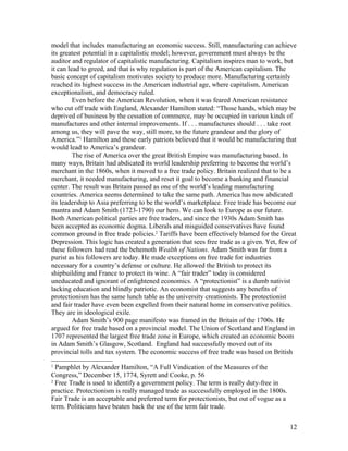 model that includes manufacturing an economic success. Still, manufacturing can achieve
its greatest potential in a capitalistic model; however, government must always be the
auditor and regulator of capitalistic manufacturing. Capitalism inspires man to work, but
it can lead to greed, and that is why regulation is part of the American capitalism. The
basic concept of capitalism motivates society to produce more. Manufacturing certainly
reached its highest success in the American industrial age, where capitalism, American
exceptionalism, and democracy ruled.
         Even before the American Revolution, when it was feared American resistance
who cut off trade with England, Alexander Hamilton stated: “Those hands, which may be
deprived of business by the cessation of commerce, may be occupied in various kinds of
manufactures and other internal improvements. If . . . manufactures should . . . take root
among us, they will pave the way, still more, to the future grandeur and the glory of
America.”1 Hamilton and these early patriots believed that it would be manufacturing that
would lead to America’s grandeur.
         The rise of America over the great British Empire was manufacturing based. In
many ways, Britain had abdicated its world leadership preferring to become the world’s
merchant in the 1860s, when it moved to a free trade policy. Britain realized that to be a
merchant, it needed manufacturing, and reset it goal to become a banking and financial
center. The result was Britain passed as one of the world’s leading manufacturing
countries. America seems determined to take the same path. America has now abdicated
its leadership to Asia preferring to be the world’s marketplace. Free trade has become our
mantra and Adam Smith (1723-1790) our hero. We can look to Europe as our future.
Both American political parties are free traders, and since the 1930s Adam Smith has
been accepted as economic dogma. Liberals and misguided conservatives have found
common ground in free trade policies.2 Tariffs have been effectively blamed for the Great
Depression. This logic has created a generation that sees free trade as a given. Yet, few of
these followers had read the behemoth Wealth of Nations. Adam Smith was far from a
purist as his followers are today. He made exceptions on free trade for industries
necessary for a country’s defense or culture. He allowed the British to protect its
shipbuilding and France to protect its wine. A “fair trader” today is considered
uneducated and ignorant of enlightened economics. A “protectionist” is a dumb nativist
lacking education and blindly patriotic. An economist that suggests any benefits of
protectionism has the same lunch table as the university creationists. The protectionist
and fair trader have even been expelled from their natural home in conservative politics.
They are in ideological exile.
         Adam Smith’s 900 page manifesto was framed in the Britain of the 1700s. He
argued for free trade based on a provincial model. The Union of Scotland and England in
1707 represented the largest free trade zone in Europe, which created an economic boom
in Adam Smith’s Glasgow, Scotland. England had successfully moved out of its
provincial tolls and tax system. The economic success of free trade was based on British
1
  Pamphlet by Alexander Hamilton, “A Full Vindication of the Measures of the
Congress,” December 15, 1774, Syrett and Cooke, p. 56
2
  Free Trade is used to identify a government policy. The term is really duty-free in
practice. Protectionism is really managed trade as successfully employed in the 1800s.
Fair Trade is an acceptable and preferred term for protectionists, but out of vogue as a
term. Politicians have beaten back the use of the term fair trade.


                                                                                           12
 