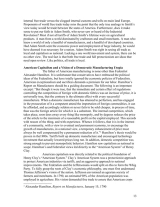 internal free trade versus the clogged internal customs and tolls on main land Europe.
Proponents of world free trade today miss the point that the only true analogy to Smith’s
view today would be trade between the states of America. Furthermore, does it make
sense to put our faith in Adam Smith, who never saw or heard of the Industrial
Revolution? Most if not all tariffs of Adam Smith’s lifetime were on agricultural
products. A man from a world dominated by craftsmen and small merchants. A man who
knew a world of only a handful of manufacturers, and a handful of developed countries.
Had Adam Smith seen the economic power and employment of large industry, he would
have deemed it as necessary for a nation. Adam Smith was right in seeing all trade as
local and capitalism as national. Lacking a one world movement and system, there can be
no other view. The real fact is that both free trade and full protectionism are ideas that
need open review. Like politics, all trade is local.

American Capitalism and a Vision of a Democratic Manufacturing Utopia
                 The father of American manufacturing is none other than Federalist
Alexander Hamilton. It is unfortunate that conservatives have embraced the political
ideas of the Federalists, but have totally ignored the economic policies of Federalists.
American exceptionalism and sacrifices demands a premium for our labor. Hamilton’s
Report on Manufactures should be a guiding document. The following is an important
excerpt: “But though it were true, that the immediate and certain effect of regulations
controlling the competition of foreign with domestic fabrics was an increase of price, it is
universally true, that the contrary is the ultimate effect with every successful
manufacture. When a domestic manufacture has attained to perfection, and has engaged
in the prosecution of it a competent attend the importation of foreign commodities, it can
be afforded, and accordingly seldom or never fails to be sold cheaper, in process of time,
than was the foreign article for which it is a substitute. The internal competition, which
takes place, soon does away every thing like monopoly, and by degrees reduces the price
of the article to the minimum of a reasonable profit on the capital employed. This accords
with reason of the thing, and with experience. Whence it follows, that it is in the interest
of a community, with a view to eventual and permanent economy, to encourage the
growth of manufactures, in a national view, a temporary enhancement of price must
always be well compensated by a permanent reduction of it.”3 Hamilton’s thesis would be
proven in the1800s. Tariffs built up domestic manufacture and encouraged technology
investment that actually lowered prices long run. In addition, domestic competition was
strong enough to prevent monopolistic behavior. Hamilton saw capitalism as national in
scope. Hamilton’s and Federalist views led directly to the “American System” of Henry
Clay.
                 American capitalism was directly related to the political foundation of
Henry Clay’s “American System.” Clay’s American System was a protectionist approach
to protect American industries via tariffs, and an aggressive approach to national
improvements. The Federalists and the Jeffersonians would split on this to form the Whig
Party. To fully grasp the roots of Clay’s economic philosophy, one must first understand
Thomas Jefferson’s vision of the nation. Jefferson envisioned an agrarian society of
farmers and merchants. In 1790, an estimated 90% of the American population was
employed in agriculture. His vision demanded free trade to assure that American crops
3
    Alexander Hamilton, Report on Manufactures, January 15, 1790


                                                                                         13
 