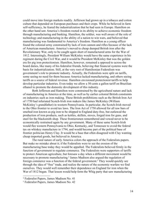could move into foreign markets readily. Jefferson had grown up in a tobacco and cotton
culture that depended on European purchases and their crops. While he believed in farm
self-sufficiency, he feared the industrialization that he had seen in Europe. Hamilton on
the other hand saw America’s freedom rooted in its ability to achieve economic freedom
through manufacturing and banking. Hamilton, the soldier, was well aware of the role of
technology and manufacturing in the ability of a nation to win wars, and believed that
manufacturing was fundamental to America’s freedom. Hamilton as a young officer
found the colonial army constrained by lack of iron cannon and rifles because of the lack
of American manufacture. America’s moved to cheap dumped British iron after the
Revolutionary War, only to be caught again short of manufactured arms for the War of
1812. Interestingly, President William McKinley would have the same experience in his
regiment during the Civil War, and it would be President McKinley that was the golden
era for pig iron protectionism. Hamilton, however, remained a opposed to across the
board duties, like many of his federalist friends, believing that financial systems were the
basis for industrialization. Still, at the very root of Hamiltonian Federalism was
government’s role to promote industry. Actually, the Federalists were split on tariffs,
some seeing no need for them because America lacked manufacturing, and others seeing
tariffs as a source of federal revenue. Hamilton envisioned protectionist tariffs to help
develop particular industries. Even today we allow a 50 cents a gallon tariff on Brazilian
ethanol to promote the domestic development of this industry.
         Both Jefferson and Hamilton were constrained by the agricultural nature and lack
of manufacturing in America at the time, as well as by earlier colonial British constraints
on industries such as iron making. These British prohibitions such as the British Iron Act
of 1750 had infuriated Scotch-Irish iron makers like James McKinley (William
McKinley’s grandfather) in western Pennsylvania. In particular, the Scotch-Irish moved
to the Ohio frontier to avoid tax laws. The Iron Act of 1750 allowed for all raw bars of
smelted iron known as pig iron to be shipped to England duty-free, but outlawed the
production of iron products, such as kettles, skillets, stoves, forged iron for guns, and
steel for the blacksmith shop. These frontiersmen remembered and vowed never to be
economically restrained again by any government. Many of these same Scotch-Irish
would flee western Pennsylvania to Ohio, Kentucky, and Tennessee to avoid the federal
tax on whiskey manufacture in 1794, and would become part of the political base of
frontier politician Henry Clay. It would be a base that often disagreed with Clay wanting
cheap imported goods, but believed in America.
         The rural nature of early America colors the approach of the Federalists papers.
But make no mistake about it; if the Federalists were to see the erosion of the
manufacturing base today they would be appalled. The Federalists believed firmly in the
function of government to regulate commerce. The Federalists were supporters of tariffs
to protect American agriculture, but foresaw a day when a different movement would be
necessary to promote manufacturing.4 James Madison also argued the regulation of
foreign commerce was a function of the federal government.5 They would quickly see
through the idea of “free” trade, and realize the nature of the economic warfare we find
ourselves. They would well remember their dependence on England for iron when the
War of 1812 began. That lesson would help form the Whig party that saw manufacturing
4
    Federalist Papers, James Madison No. 41
5
    Federalist Papers, James Madison No. 42


                                                                                          14
 
