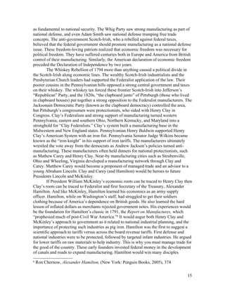 as fundamental to national security. The Whig Party saw strong manufacturing as part of
national defense, and even Adam Smith saw national defense trumping free trade
concepts. The anti-government Scotch-Irish, who a rebelled against federal taxes,
believed that the federal government should promote manufacturing as a national defense
issue. These freedom-loving patriots realized that economic freedom was necessary for
political freedom. They have suffered centuries both in Europe and America from British
control of their manufacturing. Similarly, the American declaration of economic freedom
preceded the Declaration of Independence by two years.
        The Whiskey Rebellion of 1794 more than anything caused a political divide in
the Scotch-Irish along economic lines. The wealthy Scotch-Irish industrialists and the
Presbyterian Church leaders had supported the Federalist application of the law. Their
poorer cousins in the Pennsylvanian hills opposed a strong central government and taxes
on their whiskey. The whiskey tax forced these frontier Scotch-Irish into Jefferson’s
“Republican” Party, and the 1820s, “the clapboard junto” of Pittsburgh (those who lived
in clapboard houses) put together a strong opposition to the Federalist manufacturers. The
Jacksonain Democratic Party (known as the clapboard democracy) controlled the area,
but Pittsburgh’s congressmen were protectionists, who sided with Henry Clay in
Congress. Clay’s Federalism and strong support of manufacturing turned western
Pennsylvania, eastern and southern Ohio, Northern Kentucky, and Maryland into a
stronghold for “Clay Federalists.” Clay’s system built a manufacturing base in the
Midwestern and New England states. Pennsylvanian Henry Baldwin supported Henry
Clay’s American System with an iron fist. Pennsylvania Senator Judge Wilkins became
known as the “iron knight” in his support of iron tariffs. The manufacturers ultimately
wrestled the vote away from the democrats as Andrew Jackson’s policies turned anti-
manufacturing. These manufacturers often held dinners for national protectionists, such
as Mathew Carey and Henry Clay. Near-by manufacturing cities such as Steubenville,
Ohio and Wheeling, Virginia developed a manufacturing network through Clay and
Carey. Matthew Carey would become a proponent of managed trade and an advisor to a
young Abraham Lincoln. Clay and Carey (and Hamilton) would be heroes to future
Presidents Lincoln and McKinley.
        If President William McKinley’s economic roots can be traced to Henry Clay then
Clay’s roots can be traced to Federalist and first Secretary of the Treasury, Alexander
Hamilton. And like McKinley, Hamilton learned his economics as an army supply
officer. Hamilton, while on Washington’s staff, had struggled to get their soldiers
clothing because of America’s dependence on British goods. He also learned the hard
lesson of inflated dollars as merchants rejected government notes. His experiences would
be the foundation for Hamilton’s classic in 1791, the Report on Manufactures, which
“prophesied much of post-Civil War America.”6 It would augur both Henry Clay and
McKinley’s approach to government as it related to national industrial planning, and the
importance of protecting such industries as pig iron. Hamilton was the first to suggest a
scientific approach to tariffs versus across the board revenue tariffs. First defense and
national industries were to be protected, followed by targeted infant industries. He argued
for lower tariffs on raw materials to help industry. This is why you must manage trade for
the good of the country. These early founders invested federal money in the development
of canals and roads to expand manufacturing. Hamilton would win many disciples
6
    Ron Chernow, Alexander Hamilton, (New York: Penguin Books, 2005), 374


                                                                                        15
 