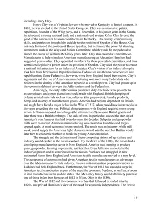 including Henry Clay.
         Henry Clay was a Virginian lawyer who moved to Kentucky to launch a career. In
1810, he was elected to the United States Congress. Clay was a nationalist, patriot,
republican, Founder of the Whig party, and a Federalist. In his junior years in the Senate,
he advocated a strong national bank and a national road system. Often Clay favored the
good of the nation over his own constituents in Kentucky. His oratory, compromising
skills, and patriotism brought him quickly to the position of Speaker of the House. Clay
not only fashioned the position of House Speaker, but he formed the powerful standing
committees such as the Ways and Means Committee, which would be the pedestal to
launch the career of William McKinley years later. Clay also created a Committee on
Manufactures to help stimulate American manufacturing as Alexander Hamilton had
suggested years earlier. Clay appointed members for these powerful committees, and thus
centralized legislative power under the position of Speaker. Clay used the power to create
a national infrastructure for an industrial America. Clay’s vision of an industrial empire
took him from Jeffersonian Republicanism to Federalism and then to conservatism and
republicanism. Some Federalists, however, were New England based free traders. Clay’s
arguments and the rise of American manufacturing won over many Federalists who
believed in the destiny of the American republic as a world power. Clay had grown up in
the economic debates between the Jeffersonians and the Federalists.
         Amazingly, the early Jeffersonians promoted duty-free trade were possible to
assure tobacco and cotton plantations could trade with England. British dumping of
defense related materials such as iron, saltpeter (for gunpowder), foundry products,
hemp, and an array of manufactured goods. America had become dependent on Britain,
and might have faced a major defeat in the War of 1812, when providence intervened a in
the years preceding the war. Political disagreements with England required some strong
action. Jefferson imposed an embargo (the ultimate tariff) on some British goods and
later there was a British embargo. The lack of iron, in particular, caused the start-up of
America’s iron furnaces that had been dormant for decades. Saltpeter and gunpowder
mills were re-started. American manufacturing was created as foundries and forges
opened again. A mini economic boom resulted. The result was an industry, while still
weak, could supply the American fight. America would win the war, but Brittan would
later turn to economic warfare to break the young American nation.
         The struggle and the delineation of these competing visions of agriculture and
industry would evolve as the nation evolved. By the dawn of the 1800s, the nation had a
developing manufacturing sector in New England. America was learning to produce
guns, gunpowder, farming implements, and textiles. Even Jefferson marveled at the
industrial growth and its contribution to the nation. Yankees had smuggled in new
automated looms from England and American textile manufacture moved to a new level.
The acceptance of automation had given American textile manufacturers an advantage
over the labor-intensive British industry. Its own anti-automation proponents known as
Luddites had held England back. Furthermore, the War of 1812 had caused a surge in
American textile production as part of the need for economic freedom, as well as, a boom
in iron manufacture in the middle states. The McKinley family would ultimately purchase
one of those infant iron furnaces of 1812 in Niles, Ohio in the 1850s.
         The War of 1812 and the economic warfare that followed extended into the
1820s, and proved Hamilton’s view of the need for economic independence. The British



                                                                                        16
 