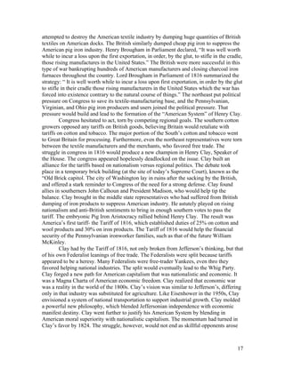 attempted to destroy the American textile industry by dumping huge quantities of British
textiles on American docks. The British similarly dumped cheap pig iron to suppress the
American pig iron industry. Henry Brougham in Parliament declared, “It was well worth
while to incur a loss upon the first exportation, in order, by the glut, to stifle in the cradle,
those rising manufactures in the United States.” The British were more successful in this
type of war bankrupting hundreds of American manufacturers and closing charcoal iron
furnaces throughout the country. Lord Brougham in Parliament of 1816 summarized the
strategy: “ It is well worth while to incur a loss upon first exportation, in order by the glut
to stifle in their cradle those rising manufacturers in the United States which the war has
forced into existence contrary to the natural course of things.” The northeast put political
pressure on Congress to save its textile-manufacturing base, and the Pennsylvanian,
Virginian, and Ohio pig iron producers and users joined the political pressure. That
pressure would build and lead to the formation of the “American System” of Henry Clay.
         Congress hesitated to act, torn by competing regional goals. The southern cotton
growers opposed any tariffs on British goods, believing Britain would retaliate with
tariffs on cotton and tobacco. The major portion of the South’s cotton and tobacco went
to Great Britain for processing. Furthermore, even the northeast representatives were torn
between the textile manufacturers and the merchants, who favored free trade. The
struggle in congress in 1816 would produce a new champion in Henry Clay, Speaker of
the House. The congress appeared hopelessly deadlocked on the issue. Clay built an
alliance for the tariffs based on nationalism versus regional politics. The debate took
place in a temporary brick building (at the site of today’s Supreme Court), known as the
“Old Brick capitol. The city of Washington lay in ruins after the sacking by the British,
and offered a stark reminder to Congress of the need for a strong defense. Clay found
allies in southerners John Calhoun and President Madison, who would help tip the
balance. Clay brought in the middle state representatives who had suffered from British
dumping of iron products to suppress American industry. He astutely played on rising
nationalism and anti-British sentiments to bring in enough southern votes to pass the
tariff. The embryonic Pig Iron Aristocracy rallied behind Henry Clay. The result was
America’s first tariff- the Tariff of 1816, which established duties of 25% on cotton and
wool products and 30% on iron products. The Tariff of 1816 would help the financial
security of the Pennsylvanian ironworker families, such as that of the future William
McKinley.
         Clay had by the Tariff of 1816, not only broken from Jefferson’s thinking, but that
of his own Federalist leanings of free trade. The Federalists were split because tariffs
appeared to be a heresy. Many Federalists were free-trader Yankees, even thro they
favored helping national industries. The split would eventually lead to the Whig Party.
Clay forged a new path for American capitalism that was nationalistic and economic. It
was a Magna Charta of American economic freedom. Clay realized that economic war
was a reality in the world of the 1800s. Clay’s vision was similar to Jefferson’s, differing
only in that industry was substituted for agriculture. Like Eisenhower in the 1950s, Clay
envisioned a system of national transportation to support industrial growth. Clay molded
a powerful new philosophy, which blended Jeffersonian independence with economic
manifest destiny. Clay went further to justify his American System by blending in
American moral superiority with nationalistic capitalism. The momentum had turned in
Clay’s favor by 1824. The struggle, however, would not end as skillful opponents arose



                                                                                              17
 