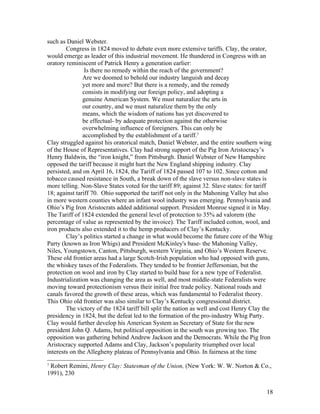 such as Daniel Webster.
        Congress in 1824 moved to debate even more extensive tariffs. Clay, the orator,
would emerge as leader of this industrial movement. He thundered in Congress with an
oratory reminiscent of Patrick Henry a generation earlier:
                Is there no remedy within the reach of the government?
               Are we doomed to behold our industry languish and decay
               yet more and more? But there is a remedy, and the remedy
               consists in modifying our foreign policy, and adopting a
               genuine American System. We must naturalize the arts in
               our country, and we must naturalize them by the only
               means, which the wisdom of nations has yet discovered to
               be effectual- by adequate protection against the otherwise
               overwhelming influence of foreigners. This can only be
               accomplished by the establishment of a tariff.7
Clay struggled against his oratorical match, Daniel Webster, and the entire southern wing
of the House of Representatives. Clay had strong support of the Pig Iron Aristocracy’s
Henry Baldwin, the “iron knight,” from Pittsburgh. Daniel Webster of New Hampshire
opposed the tariff because it might hurt the New England shipping industry. Clay
persisted, and on April 16, 1824, the Tariff of 1824 passed 107 to 102. Since cotton and
tobacco caused resistance in South, a break down of the slave versus non-slave states is
more telling. Non-Slave States voted for the tariff 89; against 32. Slave states: for tariff
18; against tariff 70. Ohio supported the tariff not only in the Mahoning Valley but also
in more western counties where an infant wool industry was emerging. Pennsylvania and
Ohio’s Pig Iron Aristocrats added additional support. President Monroe signed it in May.
The Tariff of 1824 extended the general level of protection to 35% ad valorem (the
percentage of value as represented by the invoice). The Tariff included cotton, wool, and
iron products also extended it to the hemp producers of Clay’s Kentucky.
        Clay’s politics started a change in what would become the future core of the Whig
Party (known as Iron Whigs) and President McKinley's base- the Mahoning Valley,
Niles, Youngstown, Canton, Pittsburgh, western Virginia, and Ohio’s Western Reserve.
These old frontier areas had a large Scotch-Irish population who had opposed with guns,
the whiskey taxes of the Federalists. They tended to be frontier Jeffersonian, but the
protection on wool and iron by Clay started to build base for a new type of Federalist.
Industrialization was changing the area as well, and most middle-state Federalists were
moving toward protectionism versus their initial free trade policy. National roads and
canals favored the growth of these areas, which was fundamental to Federalist theory.
This Ohio old frontier was also similar to Clay’s Kentucky congressional district.
        The victory of the 1824 tariff bill split the nation as well and cost Henry Clay the
presidency in 1824, but the defeat led to the formation of the pro-industry Whig Party.
Clay would further develop his American System as Secretary of State for the new
president John Q. Adams, but political opposition in the south was growing too. The
opposition was gathering behind Andrew Jackson and the Democrats. While the Pig Iron
Aristocracy supported Adams and Clay, Jackson’s popularity triumphed over local
interests on the Allegheny plateau of Pennsylvania and Ohio. In fairness at the time
7
 Robert Remini, Henry Clay: Statesman of the Union, (New York: W. W. Norton & Co.,
1991), 230


                                                                                         18
 