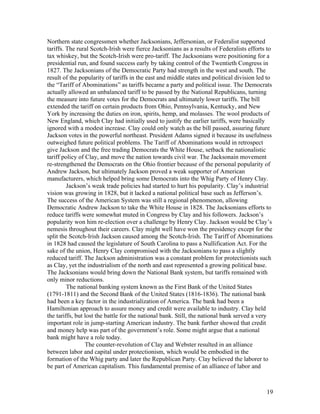 Northern state congressmen whether Jacksonians, Jeffersonian, or Federalist supported
tariffs. The rural Scotch-Irish were fierce Jacksonians as a results of Federalists efforts to
tax whiskey, but the Scotch-Irish were pro-tariff. The Jacksonians were positioning for a
presidential run, and found success early by taking control of the Twentieth Congress in
1827. The Jacksonians of the Democratic Party had strength in the west and south. The
result of the popularity of tariffs in the east and middle states and political division led to
the “Tariff of Abominations” as tariffs became a party and political issue. The Democrats
actually allowed an unbalanced tariff to be passed by the National Republicans, turning
the measure into future votes for the Democrats and ultimately lower tariffs. The bill
extended the tariff on certain products from Ohio, Pennsylvania, Kentucky, and New
York by increasing the duties on iron, spirits, hemp, and molasses. The wool products of
New England, which Clay had initially used to justify the earlier tariffs, were basically
ignored with a modest increase. Clay could only watch as the bill passed, assuring future
Jackson votes in the powerful northeast. President Adams signed it because its usefulness
outweighed future political problems. The Tariff of Abominations would in retrospect
give Jackson and the free trading Democrats the White House, setback the nationalistic
tariff policy of Clay, and move the nation towards civil war. The Jacksonain movement
re-strengthened the Democrats on the Ohio frontier because of the personal popularity of
Andrew Jackson, but ultimately Jackson proved a weak supporter of American
manufacturers, which helped bring some Democrats into the Whig Party of Henry Clay.
         Jackson’s weak trade policies had started to hurt his popularity. Clay’s industrial
vision was growing in 1828, but it lacked a national political base such as Jefferson’s.
The success of the American System was still a regional phenomenon, allowing
Democratic Andrew Jackson to take the White House in 1828. The Jacksonians efforts to
reduce tariffs were somewhat muted in Congress by Clay and his followers. Jackson’s
popularity won him re-election over a challenge by Henry Clay. Jackson would be Clay’s
nemesis throughout their careers. Clay might well have won the presidency except for the
split the Scotch-Irish Jackson caused among the Scotch-Irish. The Tariff of Abominations
in 1828 had caused the legislature of South Carolina to pass a Nullification Act. For the
sake of the union, Henry Clay compromised with the Jacksonians to pass a slightly
reduced tariff. The Jackson administration was a constant problem for protectionists such
as Clay, yet the industrialism of the north and east represented a growing political base.
The Jacksonians would bring down the National Bank system, but tariffs remained with
only minor reductions.
         The national banking system known as the First Bank of the United States
(1791-1811) and the Second Bank of the United States (1816-1836). The national bank
had been a key factor in the industrialization of America. The bank had been a
Hamiltonian approach to assure money and credit were available to industry. Clay held
the tariffs, but lost the battle for the national bank. Still, the national bank served a very
important role in jump-starting American industry. The bank further showed that credit
and money help was part of the government’s role. Some might argue that a national
bank might have a role today.
                 The counter-revolution of Clay and Webster resulted in an alliance
between labor and capital under protectionism, which would be embodied in the
formation of the Whig party and later the Republican Party. Clay believed the laborer to
be part of American capitalism. This fundamental premise of an alliance of labor and



                                                                                            19
 