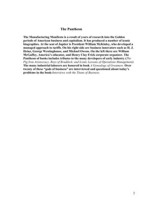 The Pantheon

The Manufacturing Manifesto is a result of years of research into the Golden
periods of American business and capitalism. It has produced a number of iconic
biographies. At the seat of Jupiter is President William McKinley, who developed a
managed approach to tariffs. On his right side are business innovators such as H. J.
Heinz, George Westinghouse, and Michael Owens. On the left there are William
McGuffey, America’s educator, and Henry Clay Frick corporate organizer. The
Pantheon of books includes tributes to the many developers of early industry (The
Pig Iron Aristocracy, Boys of Braddock, and Iconic Lessons of Operations Management).
The many industrial laborers are honored in book A Genealogy of Greatness. Over
twenty of these “gods of business” are interviewed and questioned about today’s
problems in the book-Interviews with the Titans of Business.




                                                                                    2
 
