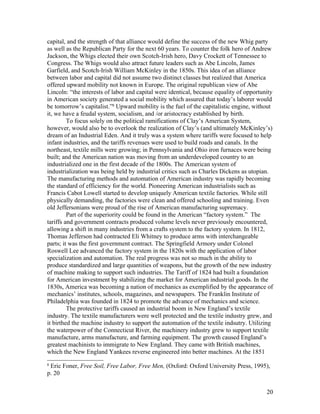 capital, and the strength of that alliance would define the success of the new Whig party
as well as the Republican Party for the next 60 years. To counter the folk hero of Andrew
Jackson, the Whigs elected their own Scotch-Irish hero, Davy Crockett of Tennessee to
Congress. The Whigs would also attract future leaders such as Abe Lincoln, James
Garfield, and Scotch-Irish William McKinley in the 1850s. This idea of an alliance
between labor and capital did not assume two distinct classes but realized that America
offered upward mobility not known in Europe. The original republican view of Abe
Lincoln: “the interests of labor and capital were identical, because equality of opportunity
in American society generated a social mobility which assured that today’s laborer would
be tomorrow’s capitalist.”8 Upward mobility is the fuel of the capitalistic engine, without
it, we have a feudal system, socialism, and /or aristocracy established by birth.
         To focus solely on the political ramifications of Clay’s American System,
however, would also be to overlook the realization of Clay’s (and ultimately McKinley’s)
dream of an Industrial Eden. And it truly was a system where tariffs were focused to help
infant industries, and the tariffs revenues were used to build roads and canals. In the
northeast, textile mills were growing; in Pennsylvania and Ohio iron furnaces were being
built; and the American nation was moving from an underdeveloped country to an
industrialized one in the first decade of the 1800s. The American system of
industrialization was being held by industrial critics such as Charles Dickens as utopian.
The manufacturing methods and automation of American industry was rapidly becoming
the standard of efficiency for the world. Pioneering American industrialists such as
Francis Cabot Lowell started to develop uniquely American textile factories. While still
physically demanding, the factories were clean and offered schooling and training. Even
old Jeffersonians were proud of the rise of American manufacturing supremacy.
         Part of the superiority could be found in the American “factory system.” The
tariffs and government contracts produced volume levels never previously encountered,
allowing a shift in many industries from a crafts system to the factory system. In 1812,
Thomas Jefferson had contracted Eli Whitney to produce arms with interchangeable
parts; it was the first government contract. The Springfield Armory under Colonel
Roswell Lee advanced the factory system in the 1820s with the application of labor
specialization and automation. The real progress was not so much in the ability to
produce standardized and large quantities of weapons, but the growth of the new industry
of machine making to support such industries. The Tariff of 1824 had built a foundation
for American investment by stabilizing the market for American industrial goods. In the
1830s, America was becoming a nation of mechanics as exemplified by the appearance of
mechanics’ institutes, schools, magazines, and newspapers. The Franklin Institute of
Philadelphia was founded in 1824 to promote the advance of mechanics and science.
         The protective tariffs caused an industrial boom in New England’s textile
industry. The textile manufacturers were well protected and the textile industry grew, and
it birthed the machine industry to support the automation of the textile indsutry. Utilizing
the waterpower of the Connecticut River, the machinery industry grew to support textile
manufacture, arms manufacture, and farming equipment. The growth caused England’s
greatest machinists to immigrate to New England. They came with British machines,
which the New England Yankees reverse engineered into better machines. At the 1851
8
 Eric Foner, Free Soil, Free Labor, Free Men, (Oxford: Oxford University Press, 1995),
p. 20


                                                                                         20
 