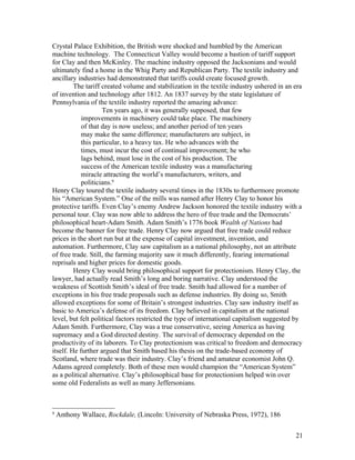 Crystal Palace Exhibition, the British were shocked and humbled by the American
machine technology. The Connecticut Valley would become a bastion of tariff support
for Clay and then McKinley. The machine industry opposed the Jacksonians and would
ultimately find a home in the Whig Party and Republican Party. The textile industry and
ancillary industries had demonstrated that tariffs could create focused growth.
         The tariff created volume and stabilization in the textile industry ushered in an era
of invention and technology after 1812. An 1837 survey by the state legislature of
Pennsylvania of the textile industry reported the amazing advance:
                    Ten years ago, it was generally supposed, that few
            improvements in machinery could take place. The machinery
            of that day is now useless; and another period of ten years
            may make the same difference; manufacturers are subject, in
            this particular, to a heavy tax. He who advances with the
            times, must incur the cost of continual improvement; he who
            lags behind, must lose in the cost of his production. The
            success of the American textile industry was a manufacturing
            miracle attracting the world’s manufacturers, writers, and
            politicians.9
Henry Clay toured the textile industry several times in the 1830s to furthermore promote
his “American System.” One of the mills was named after Henry Clay to honor his
protective tariffs. Even Clay’s enemy Andrew Jackson honored the textile industry with a
personal tour. Clay was now able to address the hero of free trade and the Democrats’
philosophical heart-Adam Smith. Adam Smith’s 1776 book Wealth of Nations had
become the banner for free trade. Henry Clay now argued that free trade could reduce
prices in the short run but at the expense of capital investment, invention, and
automation. Furthermore, Clay saw capitalism as a national philosophy, not an attribute
of free trade. Still, the farming majority saw it much differently, fearing international
reprisals and higher prices for domestic goods.
         Henry Clay would bring philosophical support for protectionism. Henry Clay, the
lawyer, had actually read Smith’s long and boring narrative. Clay understood the
weakness of Scottish Smith’s ideal of free trade. Smith had allowed for a number of
exceptions in his free trade proposals such as defense industries. By doing so, Smith
allowed exceptions for some of Britain’s strongest industries. Clay saw industry itself as
basic to America’s defense of its freedom. Clay believed in capitalism at the national
level, but felt political factors restricted the type of international capitalism suggested by
Adam Smith. Furthermore, Clay was a true conservative, seeing America as having
supremacy and a God directed destiny. The survival of democracy depended on the
productivity of its laborers. To Clay protectionism was critical to freedom and democracy
itself. He further argued that Smith based his thesis on the trade-based economy of
Scotland, where trade was their industry. Clay’s friend and amateur economist John Q.
Adams agreed completely. Both of these men would champion the “American System”
as a political alternative. Clay’s philosophical base for protectionism helped win over
some old Federalists as well as many Jeffersonians.



9
    Anthony Wallace, Rockdale, (Lincoln: University of Nebraska Press, 1972), 186


                                                                                           21
 