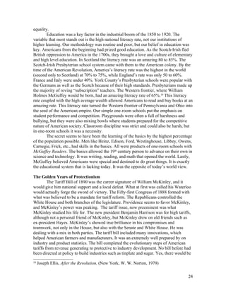 equality.
        Education was a key factor in the industrial boom of the 1850 to 1920. The
variable that most stands out is the high national literacy rate, not our institutions of
higher learning. Our methodology was routine and poor, but our belief in education was
key. Americans from the beginning had prized good education. As the Scotch-Irish fled
British oppression to America in the 1700s, they brought a love and culture of elementary
and high level education. In Scotland the literacy rate was an amazing 80 to 85%. The
Scotch-Irish Presbyterian school system came with them to the American colony. By the
time of the American Revolution, America’s literacy rate was the highest in the world
(second only to Scotland) at 70% to 75%, while England’s rate was only 50 to 60%.
France and Italy were under 40%. York County’s Presbyterian schools were popular with
the Germans as well as the Scotch because of their high standards. Presbyterians made up
the majority of roving “subscription” teachers. The Western frontier, where William
Holmes McGuffey would be born, had an amazing literacy rate of 65%.10 This literacy
rate coupled with the high average wealth allowed Americans to read and buy books at an
amazing rate. This literacy rate turned the Western frontier of Pennsylvania and Ohio into
the seed of the American empire. Our simple one-room schools put the emphasis on
student performance and competition. Playgrounds were often a full of harshness and
bullying, but they were also mixing bowls where students prepared for the competitive
nature of American society. Classroom discipline was strict and could also be harsh, but
in one-room schools it was a necessity.
        The secret seems to have been the learning of the basics by the highest percentage
of the population possible. Men like Heinz, Edison, Ford, Westinghouse, Libbey, Owens,
Carnegie, Frick, etc., had skills in the basics. All were products of one-room schools with
McGuffey Readers. The basics allowed the 19th century person to advance on their own in
science and technology. It was writing, reading, and math that opened the world. Lastly,
McGuffey believed Americans were special and destined to do great things. It is exactly
the educational system that is lacking today. It was the opposite of today’s world view.

The Golden Years of Protectionism
         The Tariff Bill of 1890 was the career signature of William McKinley, and it
would give him national support and a local defeat. What at first was called his Waterloo
would actually forge the sword of victory. The Fifty-first Congress of 1888 formed with
what was believed to be a mandate for tariff reform. The Republicans controlled the
White House and both branches of the legislature. Providence seems to favor McKinley,
and McKinley’s power was peaking. The tariff issue, now preeminent was what
McKinley studied his life for. The new president Benjamin Harrison was for high tariffs,
although not a personal friend of McKinley, but McKinley drew on old friends such as
ex-president Hayes. McKinley’s showed true brilliance in his compromises and
teamwork, not only in the House, but also with the Senate and White House. He was
dealing with a mix in both parties. The tariff bill included many innovations, which
helped American farmers and manufacturers. It was an extremely well prepared by on
industry and product statistics. The bill completed the evolutionary steps of American
tariffs from revenue generating to protective to industry development. No bill before had
been directed at policy to build industries such as tinplate and sugar. Yes, there would be
10
     Joseph Ellis, After the Revolution, (New York, W. W. Norton, 1979)


                                                                                         24
 