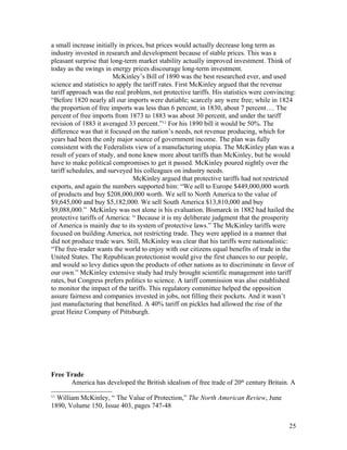 a small increase initially in prices, but prices would actually decrease long term as
industry invested in research and development because of stable prices. This was a
pleasant surprise that long-term market stability actually improved investment. Think of
today as the swings in energy prices discourage long-term investment.
                        McKinley’s Bill of 1890 was the best researched ever, and used
science and statistics to apply the tariff rates. First McKinley argued that the revenue
tariff approach was the real problem, not protective tariffs. His statistics were convincing:
“Before 1820 nearly all our imports were dutiable; scarcely any were free; while in 1824
the proportion of free imports was less than 6 percent; in 1830, about 7 percent…. The
percent of free imports from 1873 to 1883 was about 30 percent, and under the tariff
revision of 1883 it averaged 33 percent.”11 For his 1890 bill it would be 50%. The
difference was that it focused on the nation’s needs, not revenue producing, which for
years had been the only major source of government income. The plan was fully
consistent with the Federalists view of a manufacturing utopia. The McKinley plan was a
result of years of study, and none knew more about tariffs than McKinley, but he would
have to make political compromises to get it passed. McKinley poured nightly over the
tariff schedules, and surveyed his colleagues on industry needs.
                                 McKinley argued that protective tariffs had not restricted
exports, and again the numbers supported him: “We sell to Europe $449,000,000 worth
of products and buy $208,000,000 worth. We sell to North America to the value of
$9,645,000 and buy $5,182,000. We sell South America $13,810,000 and buy
$9,088,000.” McKinley was not alone is his evaluation. Bismarck in 1882 had hailed the
protective tariffs of America: “ Because it is my deliberate judgment that the prosperity
of America is mainly due to its system of protective laws.” The McKinley tariffs were
focused on building America, not restricting trade. They were applied in a manner that
did not produce trade wars. Still, McKinley was clear that his tariffs were nationalistic:
“The free-trader wants the world to enjoy with our citizens equal benefits of trade in the
United States. The Republican protectionist would give the first chances to our people,
and would so levy duties upon the products of other nations as to discriminate in favor of
our own.” McKinley extensive study had truly brought scientific management into tariff
rates, but Congress prefers politics to science. A tariff commission was also established
to monitor the impact of the tariffs. This regulatory committee helped the opposition
assure fairness and companies invested in jobs, not filling their pockets. And it wasn’t
just manufacturing that benefited. A 40% tariff on pickles had allowed the rise of the
great Heinz Company of Pittsburgh.




Free Trade
      America has developed the British idealism of free trade of 20th century Britain. A
11
  William McKinley, “ The Value of Protection,” The North American Review, June
1890, Volume 150, Issue 403, pages 747-48


                                                                                          25
 