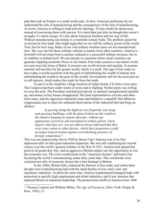 path that took an Empire to a small world state. At best, American politicians do not
understand the role of manufacturing and the consequences of the lack of manufacturing.
At worst, America is willing to trade jobs for ideology. To buy minds for democracy
instead of convincing them with success. It is more than just jobs (as though that weren’t
enough), it’s about energy. It’s also about American freedom and our way of life.
Without manufacturing our destiny is a twentieth century India. The problem cannot be
overcome by free trade. One might argue that we are still the military power of the world.
True, but for how long. Many of our vital military machine parts are not manufactured
here. The very fuel for these military vehicles is mainly from other countries. America’s
downfall will not come from a nuclear warhead or a successful military invasion, but in
its inability to defend itself. We are already in a position where small countries can
generate crippling economic blows to our nation. Free trade assumes a one-nation world,
not seen since the times of Babel. It assumes one world mission and equality. It assumes
national self-sacrifice for the greater world, which is a myth. The type of free trade we
have today is world socialism with the goal of redistributing the wealth of nations (not
redistributing the wealth to the poor of the world). Governments still for the most part act
in self-interest, which makes free trade far from fair trade.
         To put it in the simplistic village localism of Adam Smith, I’ll relate a true story.
The Congress had been under weeks of stress and in fighting. Neither party was willing
to cross the aisle. The President watched powerlessly as national unemployment spiraled
up, and money to buy houses disappeared. The farm representatives of Iowa and other
farm states, and the opposition industrial states had battled to a standoff. One Midwest
congressman rose to share his unbiased observations of the industrial belt and forge an
alliance:
                  In passing along the highway one frequently sees large
          and spacious buildings, with the glass broken out the windows,
          the shutters hanging in ruinous disorder, without any
          appearance of activity and enveloped in solitary gloom. Upon
          inquiry what they are, you are almost always informed that they
          were some cotton or other factory, which their proprietors could
          no longer keep in motion against overwhelming pressure of
          foreign competition.12
This was not spoken today but in 1820 by Henry Clay! America was in its first
depression after its first great industrial expansion. She was still celebrating her second
victory over the world’s greatest military in the War of 1812. America had opened her
ports to all goods duty free, and an aggressive British empire saw the opportunity to win
the economic war. The crisis would result in the “American System” and lead to her
becoming the world’s manufacturing center forty years later. This worldwide crisis
consisted not only of economic factors but a fuel shortage in Britain.
         In the 1860s, Britain fully embraced the theories of free trade, and within three
decades lost it manufacturing lead with the rapid decline of iron, steel, coal, and
machinery industries. At about the same time, America implemented managed trade with
protection to specific high employment and infant industries, and it was America that
replaced Britain in industrial leadership. The protectionist tariffs of America from 1860
12
 Thomas Cochran and William Miller, The Age of Enterprise, (New York: Harper &
Row, 1942), 12


                                                                                           26
 