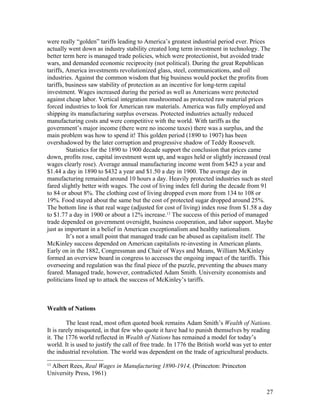 were really “golden” tariffs leading to America’s greatest industrial period ever. Prices
actually went down as industry stability created long term investment in technology. The
better term here is managed trade policies, which were protectionist, but avoided trade
wars, and demanded economic reciprocity (not political). During the great Republican
tariffs, America investments revolutionized glass, steel, communications, and oil
industries. Against the common wisdom that big business would pocket the profits from
tariffs, business saw stability of protection as an incentive for long-term capital
investment. Wages increased during the period as well as Americans were protected
against cheap labor. Vertical integration mushroomed as protected raw material prices
forced industries to look for American raw materials. America was fully employed and
shipping its manufacturing surplus overseas. Protected industries actually reduced
manufacturing costs and were competitive with the world. With tariffs as the
government’s major income (there were no income taxes) there was a surplus, and the
main problem was how to spend it! This golden period (1890 to 1907) has been
overshadowed by the later corruption and progressive shadow of Teddy Roosevelt.
         Statistics for the 1890 to 1900 decade support the conclusion that prices came
down, profits rose, capital investment went up, and wages held or slightly increased (real
wages clearly rose). Average annual manufacturing income went from $425 a year and
$1.44 a day in 1890 to $432 a year and $1.50 a day in 1900. The average day in
manufacturing remained around 10 hours a day. Heavily protected industries such as steel
fared slightly better with wages. The cost of living index fell during the decade from 91
to 84 or about 8%. The clothing cost of living dropped even more from 134 to 108 or
19%. Food stayed about the same but the cost of protected sugar dropped around 25%.
The bottom line is that real wage (adjusted for cost of living) index rose from $1.58 a day
to $1.77 a day in 1900 or about a 12% increase.13 The success of this period of managed
trade depended on government oversight, business cooperation, and labor support. Maybe
just as important in a belief in American exceptionalism and healthy nationalism.
         It’s not a small point that managed trade can be abused as capitalism itself. The
McKinley success depended on American capitalists re-investing in American plants.
Early on in the 1882, Congressman and Chair of Ways and Means, William McKinley
formed an overview board in congress to accesses the ongoing impact of the tariffs. This
overseeing and regulation was the final piece of the puzzle, preventing the abuses many
feared. Managed trade, however, contradicted Adam Smith. University economists and
politicians lined up to attack the success of McKinley’s tariffs.



Wealth of Nations

         The least read, most often quoted book remains Adam Smith’s Wealth of Nations.
It is rarely misquoted, in that few who quote it have had to punish themselves by reading
it. The 1776 world reflected in Wealth of Nations has remained a model for today’s
world. It is used to justify the call of free trade. In 1776 the British world was yet to enter
the industrial revolution. The world was dependent on the trade of agricultural products.
13
 Albert Rees, Real Wages in Manufacturing 1890-1914, (Princeton: Princeton
University Press, 1961)


                                                                                            27
 