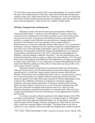 The first of these cases was economic tariffs in cases like dumping. The second would be
the case of slow implementation of free trade. Adam Smith realized that unemployment
could be a major issue. Smith noted in this case: “Humanity may in this case require that
the freedom of trade should be restored only by slow gradations, and with a good deal of
reserve and circumspection.” These are the “lost” chapters of Adam Smith.


McKinley, Managed trade, and Reciprocity

         McKinley’s model is the best for democracies and capitalism. McKinley’s
“dinner pail industrialism” is clearly on a par with Jefferson’s agrarian vision, Clay’s
American System, and Roosevelt’s New deal. In all these cases, at least for the period,
they gave proven results. Protectionism and tariffs has become an anti-intellectual
position in a complex world. McKinley saw protectionism or managed trade as an
extension of the Federalist view of government’s role to expand commerce.
Protectionism was a conservative principle until the 1960s, and now it is a concept lost to
both parties. Economic reciprocity has lost to political reciprocity in trade arrangements.
Part of the issue is tied to the death of nationalism, which was part of McKinley’s vision.
Furthermore, the main pillar of McKinley’s Dinner-Pail Republicanism was American
exceptionalism, which passed away in the 1970s. Today the heart geographically of
McKinley’s political strength is called the “Rust Bowl.” The once great factories of the
industrial heartland have broken windows as Henry Clay had predicted in 1814. The great
bronze busts of the pantheon at the McKinley Niles Memorial are no longer recognizable
to young visitors. But if there is to be a renaissance of American Manufacturing it will be
found in the McKinley pantheon in Niles, Ohio. It is here that some Joan or John of Arc
will rise from America’s rust belt.
         McKinley had learned what Henry Clay had known before him. Protectionism
while good for the nation’s overall manufacturing was many times industry specific and
regional specific. As with Clay voting to protect American industry often had local
backlash. Protectionism, like its antithesis free trade, works as a ecomonic policy, not as a
set of economic principles to be applied. Political compromise and trade-off would
always be required. Even Adam Smith made exceptions for British shipbuilding in order
to pacify critics. McKinley would learn to compromise in the future suggesting
reciprocity with certain nations and products. Furthermore, McKinley believed with
Henry Clay that Congress’s function was to review and monitor manufacturing tariffs.
This is the cornerstone of managed trade-reciprocity and review. Both Clay and
McKinley developed a congressional committee to oversee the tariffs. Still, in the end
Congress preferred debate to the work of monitoring. It is this approach that can lead to
true free trade.
         Even today economists still point spuriously to the tinplate industry of the 1890s
as a failure of protectionism.18 Tinplate, however, is a biased example. In 1890 tinplate
was made from mostly imported rolled high quality iron. The tin-platters coated the
rolled iron plate with tin through a rolling or coating process. Most of the tin came from
Wales, which drove domestic platters costs higher. Two-thirds of their costs were in
rolled iron as a raw material, which came mostly from England, thus a tariff on imported
18
     D. A. Irwin, “Great Tariff Debate of 1888,” Journal of Economic History, March, 1998


                                                                                          29
 