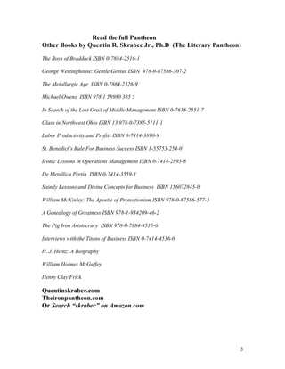 Read the full Pantheon
Other Books by Quentin R. Skrabec Jr., Ph.D (The Literary Pantheon)

The Boys of Braddock ISBN 0-7884-2516-1

George Westinghouse: Gentle Genius ISBN 978-0-87586-507-2

The Metallurgic Age ISBN 0-7864-2326-9

Michael Owens ISBN 978 1 58980 385 5

In Search of the Lost Grail of Middle Management ISBN 0-7618-2551-7

Glass in Northwest Ohio ISBN 13 978-0-7385-5111-1

Labor Productivity and Profits ISBN 0-7414-3890-9

St. Benedict’s Rule For Business Success ISBN 1-55753-254-0

Iconic Lessons in Operations Management ISBN 0-7414-2893-8

De Metallica Pertia ISBN 0-7414-3559-1

Saintly Lessons and Divine Concepts for Business ISBN 156072845-0

William McKinley: The Apostle of Protectionism ISBN 978-0-87586-577-5

A Genealogy of Greatness ISBN 978-1-934209-46-2

The Pig Iron Aristocracy ISBN 978-0-7884-4515-6

Interviews with the Titans of Business ISBN 0-7414-4536-0

H. J. Heinz: A Biography

William Holmes McGuffey

Henry Clay Frick

Quentinskrabec.com
Theironpantheon.com
Or Search “skrabec” on Amazon.com




                                                                        3
 