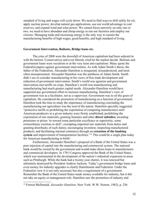 standard of living and wages will cycle down. We need to find ways to drill safely for oil,
apply nuclear power, develop natural gas applications, use our world advantage in coal
reserves, and expand wind and solar power. We cannot focus narrowly on only one or
two, we need to have abundant and cheap energy to run our factories and employ our
citizens. Managing trade and increasing energy is the only way to sustain the
manufacturing benefits of high wages, good benefits, and high standard of living.


Government Intervention, Bailouts, Bridge loans etc.

        The cries of 2008 were the downfall of American capitalism had been ushered in
with the bailout. Conservatives and even liberals cried let the market decide. Bailouts and
government loans were socialism or at the very least anti-capitalism. Many quote the
Federalist papers against government intervention. As with Adam Smith’s thesis, the
father of the Federalists, Alexander Hamilton is misquoted, misunderstood, and most
often misrepresented. Alexander Hamilton was the antithesis of Adam Smith. Smith
didn’t see or consider manufacturing in his views of free trade development and
reduction of government intervention. Smith’s world was agrarian and government
intervention met tariffs on crops. Hamilton’s world was manufacturing and
manufacturing had much greater capital needs. Alexander Hamilton would have
supported any government effort to increase manufacturing. Hamilton’s view of
government was as a facilitator, not as a supervisor. Government was to oil the gears of
capitalism. He considered the promotion of manufacturing as a function of government.
Hamilton took the time to study the importance of manufacturing concluding the
manufacturing not agriculture was the soul of the nation. Hamilton specially suggested:
“protective tariffs or prohibiting the exportation of competing manufactures until
American producers in a given industry were firmly established; prohibiting the
exportation of raw materials; granting bounties and other direct subsides; awarding
premiums or prizes ‘to reward some particular excellence or superiority, some
extraordinary exertion or skill’; exempting imported raw materials from duties and
granting drawbacks of such duties; encouraging invention; inspecting manufactured
products; and facilitating internal commerce through an extension of the banking
system and improvement of transportation facilities.”19 This could be a single plan today
for American manufacturing re-birth!
        Furthermore, Alexander Hamilton’s proposal of a Bank of the United States was a
pure injection of capital into the manufacturing and commercial system. The national
bank would be owned by the government and would make direct loans to manufacturers
and commercial developers. In 1791 Congress approved the Bank of the United States,
which was instrumental in the development of the nation’s industrial expansion in areas
such as Pittsburgh. While the bank had a twenty-year charter, it was renewed but
ultimately destroyed by President Andrew Jackson. Today’s government bridge loans and
even money for industry upgrades is clearly Hamiltonian and Federalist. Under the
Federalist view it is not only necessary but also a requirement of a government.
Remember the Bank of the United States made money available for industry, but it did
not take an equity or management role. Hamilton saw the promotion of industry and
19
     Forrest McDonald, Alexander Hamilton, New York: W.W. Norton, 1982), p. 236


                                                                                        32
 