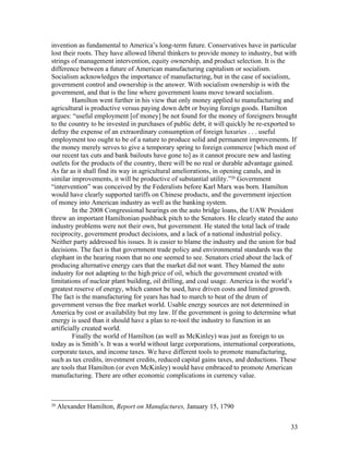 invention as fundamental to America’s long-term future. Conservatives have in particular
lost their roots. They have allowed liberal thinkers to provide money to industry, but with
strings of management intervention, equity ownership, and product selection. It is the
difference between a future of American manufacturing capitalism or socialism.
Socialism acknowledges the importance of manufacturing, but in the case of socialism,
government control and ownership is the answer. With socialism ownership is with the
government, and that is the line where government loans move toward socialism.
         Hamilton went further in his view that only money applied to manufacturing and
agricultural is productive versus paying down debt or buying foreign goods. Hamilton
argues: “useful employment [of money] be not found for the money of foreigners brought
to the country to be invested in purchases of public debt, it will quickly be re-exported to
defray the expense of an extraordinary consumption of foreign luxuries . . . useful
employment too ought to be of a nature to produce solid and permanent improvements. If
the money merely serves to give a temporary spring to foreign commerce [which most of
our recent tax cuts and bank bailouts have gone to] as it cannot procure new and lasting
outlets for the products of the country, there will be no real or durable advantage gained.
As far as it shall find its way in agricultural ameliorations, in opening canals, and in
similar improvements, it will be productive of substantial utility.”20 Government
“intervention” was conceived by the Federalists before Karl Marx was born. Hamilton
would have clearly supported tariffs on Chinese products, and the government injection
of money into American industry as well as the banking system.
         In the 2008 Congressional hearings on the auto bridge loans, the UAW President
threw an important Hamiltonian pushback pitch to the Senators. He clearly stated the auto
industry problems were not their own, but government. He stated the total lack of trade
reciprocity, government product decisions, and a lack of a national industrial policy.
Neither party addressed his issues. It is easier to blame the industry and the union for bad
decisions. The fact is that government trade policy and environmental standards was the
elephant in the hearing room that no one seemed to see. Senators cried about the lack of
producing alternative energy cars that the market did not want. They blamed the auto
industry for not adapting to the high price of oil, which the government created with
limitations of nuclear plant building, oil drilling, and coal usage. America is the world’s
greatest reserve of energy, which cannot be used, have driven costs and limited growth.
The fact is the manufacturing for years has had to march to beat of the drum of
government versus the free market world. Usable energy sources are not determined in
America by cost or availability but my law. If the government is going to determine what
energy is used than it should have a plan to re-tool the industry to function in an
artificially created world.
         Finally the world of Hamilton (as well as McKinley) was just as foreign to us
today as is Smith’s. It was a world without large corporations, international corporations,
corporate taxes, and income taxes. We have different tools to promote manufacturing,
such as tax credits, investment credits, reduced capital gains taxes, and deductions. These
are tools that Hamilton (or even McKinley) would have embraced to promote American
manufacturing. There are other economic complications in currency value.



20
     Alexander Hamilton, Report on Manufactures, January 15, 1790


                                                                                         33
 
