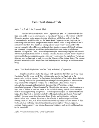 The Myths of Managed Trade


Myth: Free Trade is the Economic Ideal

        This is the basis of the World Trade Organization. The Ten Commandments are
ideal also, and it is just as unachievable to expect every human to follow them perfectly.
Designing a nation on the assumption that all citizens will follow perfectly the Ten
Commandments would be silly, yet the World Trade Organization is trying to do the
same thing with free trade. The problem with free trade is that it is duty-free trade that is
neither free nor fair. True free trade among nations would require a standard world
currency, equality of world wages, and equivalent sharing resources. Political, military,
and economic competition would have to be nonexistent, and on the level of those
between Michigan and Ohio. The teaching of managed trade or anything but free trade is
effectively banned at universities in business schools. Business students believe free trade
is inherent to business operations, and a necessary requirement for capitalism. The closest
thing we have to free trade is trade between the 50 states of the United States. The biggest
problem is our universities where free trade and capitalism are taught as one in the same
thing.


Myth: “Free Trade Capitalism” or Free Trade is the basis of capitalism

         Free traders always make the linkage with capitalism. Reporters say “Free Trade
Capitalism” as if it is one word. This is the premise used to put free trade in the
conservative political column. The fact is that the capitalism of the United States, Britain,
and Germany achieved the greatest heights under protectionist policies. Capitalism not
only assumes that companies compete but so do nations. China’s trade policy is
nationalistic, managed, and capitalistic; it mimics that of America’s golden
manufacturing period of Republican tariffs. Globalization has moved capitalism to a new
level, that of nations. China and India, as did twentieth century America, use managed
trade to achieve prosperity and growth. The real capitalistic spirit can be found in China
today. True free trade is more the ideal of world socialism than capitalism. Amazingly,
probably because universities have shut down debate, and on the other end some
conservatives have elevated free trade to that of taxes. A well-managed socialistic
country, such as China, will defeat America economically under our own banner of free
trade. America is already weak in manufacturing areas such as vehicles, steel, oil,
castings, forgings, energy, and mining. Economic blockages such as oil could cripple us
on the battlefield.

Myth: Protectionism caused the Great Depression



                                                                                          34
 