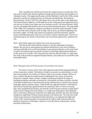 This is probably the myth loved most by free traders because it evokes fear. First
one needs to realize that America had been strongly protectionist since the presidency of
Abraham Lincoln. The highest tariffs came with the McKinley Tariff of the 1890s, which
ushered in a period of world supremacy of American manufacturing. The infamous
Smoot-Hawley Tariff of 1930 was a bit larger, but it was not the cause of the depression.
The Smoot-Hawley added to a world trade war as the world moved into depression, but it
was just one of many errors (there was a tax increase as well). The Smoot-Hawley Tariff
was not a managed trade tariff but all out across the board protectionism. The great tariffs
of the 1800s were managed by congress according to economic needs and goals. Tariffs
were much like other economic tools of today such as taxes, government spending, and
the money supply. All trade tools need to be surgically used and monitored. America
needs a manufacturing policy that can use all tools to achieve national goals. The loss of
manufacturing by any means is the primary root of economic depressions- simplistic but
true.

Myth: Adam Smith suggested complete free trade among nations
         True but he also used hundreds of pages to note the importance of currency
balance. He was just as much against government interference at any level. Holding a
currency artificially low to sell more products is government inference on the same level
as tariffs. Government aid in socialistic countries to help high employment industries is
on the same level as tariffs. This is the real issue when we talk free trade; it’s really duty-
free trade with government supported foreign industry. Free trade just isn’t possible in the
foreseeable future.



Myth: Managed trade and Protectionism is Government intervention

        Of course it is but so what. This is the argument made to kick managed trade out
of the conservative column. The balance of trade is economic war and defense is a valid
role for government. Free trade is an illusion, trade is an economic weapon. When you
have a country that has set world economic leadership by any means, government
protection is needed. There is always a danger in putting government in charge of
anything but defense and trade are necessities. Government will draw in politics, but that
is the heart of democracy. Government has always had the role in a democracy to protect
the people against economic abuses. Adam Smith was right that business is self-interest,
and America learned that capitalism had to be monitored. Why is it that we correctly
don’t trust unregulated big business, but trust the world’s big governments to trade fairly?
Trade must be managed to assure balance, it’s tough work and requires what McKinley
had in a full time commission. Greed has to be addressed, and there are times that foreign
competition might help. Political systems promote self-interest also. The only role of the
American government in international trade and politics is to represent the rights and
wishes of the American people. Government has no right to trade American jobs for
political concessions or ideologies. America is to be the beacon of democracy, not the
merchant of democracy.




                                                                                            35
 