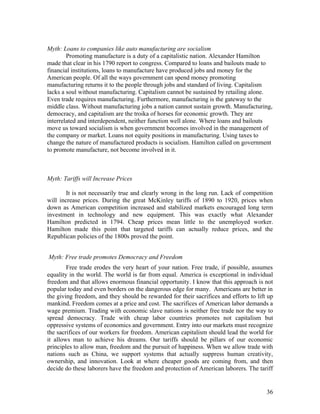 Myth: Loans to companies like auto manufacturing are socialism
        Promoting manufacture is a duty of a capitalistic nation. Alexander Hamilton
made that clear in his 1790 report to congress. Compared to loans and bailouts made to
financial institutions, loans to manufacture have produced jobs and money for the
American people. Of all the ways government can spend money promoting
manufacturing returns it to the people through jobs and standard of living. Capitalism
lacks a soul without manufacturing. Capitalism cannot be sustained by retailing alone.
Even trade requires manufacturing. Furthermore, manufacturing is the gateway to the
middle class. Without manufacturing jobs a nation cannot sustain growth. Manufacturing,
democracy, and capitalism are the troika of horses for economic growth. They are
interrelated and interdependent, neither function well alone. Where loans and bailouts
move us toward socialism is when government becomes involved in the management of
the company or market. Loans not equity positions in manufacturing. Using taxes to
change the nature of manufactured products is socialism. Hamilton called on government
to promote manufacture, not become involved in it.



Myth: Tariffs will Increase Prices

        It is not necessarily true and clearly wrong in the long run. Lack of competition
will increase prices. During the great McKinley tariffs of 1890 to 1920, prices when
down as American competition increased and stabilized markets encouraged long term
investment in technology and new equipment. This was exactly what Alexander
Hamilton predicted in 1794. Cheap prices mean little to the unemployed worker.
Hamilton made this point that targeted tariffs can actually reduce prices, and the
Republican policies of the 1800s proved the point.


Myth: Free trade promotes Democracy and Freedom
        Free trade erodes the very heart of your nation. Free trade, if possible, assumes
equality in the world. The world is far from equal. America is exceptional in individual
freedom and that allows enormous financial opportunity. I know that this approach is not
popular today and even borders on the dangerous edge for many. Americans are better in
the giving freedom, and they should be rewarded for their sacrifices and efforts to lift up
mankind. Freedom comes at a price and cost. The sacrifices of American labor demands a
wage premium. Trading with economic slave nations is neither free trade nor the way to
spread democracy. Trade with cheap labor countries promotes not capitalism but
oppressive systems of economics and government. Entry into our markets must recognize
the sacrifices of our workers for freedom. American capitalism should lead the world for
it allows man to achieve his dreams. Our tariffs should be pillars of our economic
principles to allow man, freedom and the pursuit of happiness. When we allow trade with
nations such as China, we support systems that actually suppress human creativity,
ownership, and innovation. Look at where cheaper goods are coming from, and then
decide do these laborers have the freedom and protection of American laborers. The tariff


                                                                                        36
 