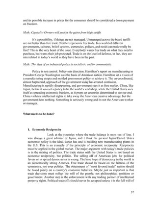 and its possible increase in prices for the consumer should be considered a down payment
on freedom.

Myth: Capitalist Owners will pocket the gains from high tariffs

        It’s a possibility, if things are not managed. Unmanaged across the board tariffs
are not better than free trade. Neither represents free trade. In a world of different
governments, cultures, belief systems, currencies, polices, and needs can trade really be
free? This is the very heart of the issue. Everybody wants free trade on what they need to
purchase, but wants their job protected. Trade is on the level of defense, in fact, they are
interrelated in today’s world as they have been in the past.

Myth: The idea of an industrial policy is socialistic and/or communistic

         Policy is not control. Policy sets direction. Hamilton’s report on manufacturing to
President George Washington was the basis of American nation. Hamilton set a vision of
a manufacturing utopia and molded government policy to achieve it. The un-coordinated,
almost haphazard, approach of the government today has created confusion.
Manufacturing is rapidly disappearing, and government sees it as free market. China, like
Japan, before it was set a policy to be the world’s workshop, while the United States sees
itself as spreading economic freedom, as it props up countries determined to see our end.
China violates intellectual rights to take away the American creative advantage, but the
government does nothing. Something is seriously wrong and its not the American worker
or manager.


What needs to be done?




   1. Economic Reciprocity
                    Look at the countries where the trade balance is most out of line. I
   was always a great admirer of Japan, and I think the present Japan/United States
   economic policy is the ideal. Japan has and is building new manufacturing plants in
   the U.S. This is an example of the principle of economic reciprocity. Reciprocity
   must be applied in the global market. The major argument with today’s trade policies
   is in the mixing of politics. The trade status with the United States is not based on
   economic reciprocity, but politics. The selling off of American jobs for political
   favors or to spread democracies is wrong. The base hope of democracy in the world is
   an economically strong America. Free trade should be based on the fairness of the
   economics, not your politics. The obtainment of “most favored trade” nation should
   be based purely on a country’s economic behavior. Maybe just as important is that
   trade decisions must reflect the will of the people, not philosophical positions or
   government. Another step is the enforcement with any trading partner of intellectual
   property rights. Political tradeoffs should never be accepted unless it is the full will of


                                                                                           37
 
