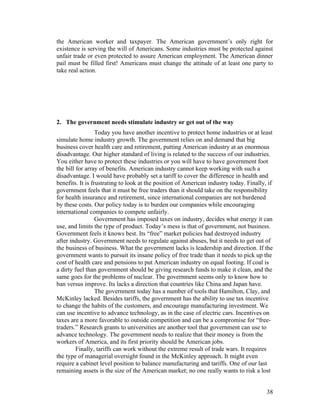 the American worker and taxpayer. The American government’s only right for
existence is serving the will of Americans. Some industries must be protected against
unfair trade or even protected to assure American employment. The American dinner
pail must be filled first! Americans must change the attitude of at least one party to
take real action.




2. The government needs stimulate industry or get out of the way
                  Today you have another incentive to protect home industries or at least
simulate home industry growth. The government relies on and demand that big
business cover health care and retirement, putting American industry at an enormous
disadvantage. Our higher standard of living is related to the success of our industries.
You either have to protect these industries or you will have to have government foot
the bill for array of benefits. American industry cannot keep working with such a
disadvantage. I would have probably set a tariff to cover the difference in health and
benefits. It is frustrating to look at the position of American industry today. Finally, if
government feels that it must be free traders than it should take on the responsibility
for health insurance and retirement, since international companies are not burdened
by these costs. Our policy today is to burden our companies while encouraging
international companies to compete unfairly.
                  Government has imposed taxes on industry, decides what energy it can
use, and limits the type of product. Today’s mess is that of government, not business.
Government feels it knows best. Its “free” market policies had destroyed industry
after industry. Government needs to regulate against abuses, but it needs to get out of
the business of business. What the government lacks is leadership and direction. If the
government wants to pursuit its insane policy of free trade than it needs to pick up the
cost of health care and pensions to put American industry on equal footing. If coal is
a dirty fuel than government should be giving research funds to make it clean, and the
same goes for the problems of nuclear. The government seems only to know how to
ban versus improve. Its lacks a direction that countries like China and Japan have.
                  The government today has a number of tools that Hamilton, Clay, and
McKinley lacked. Besides tariffs, the government has the ability to use tax incentive
to change the habits of the customers, and encourage manufacturing investment. We
can use incentive to advance technology, as in the case of electric cars. Incentives on
taxes are a more favorable to outside competition and can be a compromise for “free-
traders.” Research grants to universities are another tool that government can use to
advance technology. The government needs to realize that their money is from the
workers of America, and its first priority should be American jobs.
         Finally, tariffs can work without the extreme result of trade wars. It requires
the type of managerial oversight found in the McKinley approach. It might even
require a cabinet level position to balance manufacturing and tariffs. One of our last
remaining assets is the size of the American market; no one really wants to risk a lost


                                                                                        38
 
