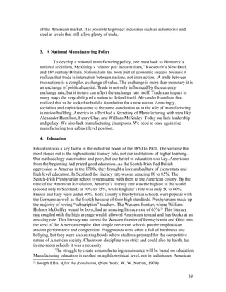 of the American market. It is possible to protect industries such as automotive and
      steel at levels that still allow plenty of trade.


      3. A National Manufacturing Policy

              To develop a national manufacturing policy, one must look to Bismarck’s
      national socialism, McKinley’s “dinner pail industrialism,” Roosevelt’s New Deal,
      and 18th century Britain. Nationalism has been part of economic success because it
      realizes that trade is interaction between nations, not intra action. A trade between
      two nations is a complex exchange of value. The exchange is more than monetary it is
      an exchange of political capital. Trade is not only influenced by the currency
      exchange rate, but it in turn can affect the exchange rate itself. Trade can impact in
      many ways the very ability of a nation to defend itself. Alexander Hamilton first
      realized this as he looked to build a foundation for a new nation. Amazingly,
      socialists and capitalists come to the same conclusion as to the role of manufacturing
      in nation building. America in affect had a Secretary of Manufacturing with men like
      Alexander Hamilton, Henry Clay, and William McKinley. Today we lack leadership
      and policy. We also lack manufacturing champions. We need to once again rise
      manufacturing to a cabinet level position.

      4. Education

Education was a key factor in the industrial boom of the 1850 to 1920. The variable that
most stands out is the high national literacy rate, not our institutions of higher learning.
Our methodology was routine and poor, but our belief in education was key. Americans
from the beginning had prized good education. As the Scotch-Irish fled British
oppression to America in the 1700s, they brought a love and culture of elementary and
high level education. In Scotland the literacy rate was an amazing 80 to 85%. The
Scotch-Irish Presbyterian school system came with them to the American colony. By the
time of the American Revolution, America’s literacy rate was the highest in the world
(second only to Scotland) at 70% to 75%, while England’s rate was only 50 to 60%.
France and Italy were under 40%. York County’s Presbyterian schools were popular with
the Germans as well as the Scotch because of their high standards. Presbyterians made up
the majority of roving “subscription” teachers. The Western frontier, where William
Holmes McGuffey would be born, had an amazing literacy rate of 65%.21 This literacy
rate coupled with the high average wealth allowed Americans to read and buy books at an
amazing rate. This literacy rate turned the Western frontier of Pennsylvania and Ohio into
the seed of the American empire. Our simple one-room schools put the emphasis on
student performance and competition. Playgrounds were often a full of harshness and
bullying, but they were also mixing bowls where students prepared for the competitive
nature of American society. Classroom discipline was strict and could also be harsh, but
in one-room schools it was a necessity.
             The struggle to create a manufacturing renaissance will be based on education.
Manufacturing education is needed on a philosophical level, not in techniques. American
21
     Joseph Ellis, After the Revolution, (New York, W. W. Norton, 1979)


                                                                                            39
 