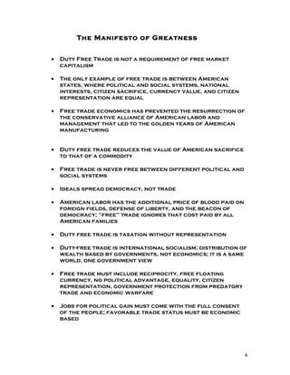 The Manifesto of Greatness


•   Duty Free Trade is not a requirement of free market
    capitalism

•   The only example of free trade is between American
    states, where political and social systems, national
    interests, citizen sacrifice, currency value, and citizen
    representation are equal

•   Free trade economics has prevented the resurrection of
    the conservative alliance of American labor and
    management that led to the golden years of American
    manufacturing


•   Duty free trade reduces the value of American sacrifice
    to that of a commodity

•   Free trade is never free between different political and
    social systems

•   Ideals spread democracy, not trade

•   American labor has the additional price of blood paid on
    foreign fields, defense of liberty, and the beacon of
    democracy; "free" trade ignores that cost paid by all
    American families

•   Duty free trade is taxation without representation

•   Duty-free trade is international socialism; distribution of
    wealth based by governments, not economics; it is a same
    world, one government view

•   Free trade must include reciprocity, free floating
    currency, no political advantage, equality, citizen
    representation, government protection from predatory
    trade and economic warfare

•   Jobs for political gain must come with the full consent
    of the people; favorable trade status must be economic
    based




                                                                4
 