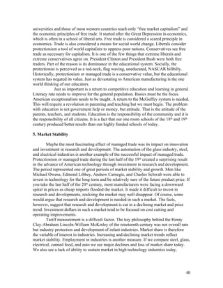 universities and those of most western countries teach only “free market capitalism” and
the economic principles of free trade. It started after the Great Depression in economics,
which is often in a school of liberal arts. Free trade is considered a scared principle in
economics. Trade is also considered a means for social world change. Liberals consider
protectionism a tool of world capitalists to oppress poor nations. Conservatives see free
trade as necessary for capitalism. It is one of the few things that extreme liberals and
extreme conservatives agree on. President Clinton and President Bush were both free
traders. Part of the reason is its dominance in the educational system. Socially, the
protectionist is perceived as a red-neck, flag waving, uneducated, NASCAR hillbilly.
Historically, protectionism or managed trade is a conservative value, but the educational
system has negated its value. Just as devastating to American manufacturing is the one
world thinking of our educators.
             Just as important is a return to competitive education and learning in general.
Literacy rate needs to improve for the general population. Basics must be the focus.
American exceptionalism needs to be taught. A return to the McGuffey system is needed.
This will require a revolution in parenting and teaching but we must begin. The problem
with education is not government help or money, but attitude. That is the attitude of the
parents, teachers, and students. Education is the responsibility of the community and it is
the responsibility of all citizens. It is a fact that our one room schools of the 18th and 19th
century produced better results than our highly funded schools of today.

5. Market Stability

         Maybe the most fascinating effect of managed trade was its impact on innovation
and investment in research and development. The automation of the glass industry, steel,
and electrical industries is another example of the successful impact of managed trade.
Protectionism or managed trade during the last half of the 19th created a surprising result
in the advance of American technology through investment in research and development.
The period represented one of great periods of market stability and growth. Men like
Michael Owens, Edmond Libbey, Andrew Carnegie, and Charles Schwab were able to
invest in technology for the long term and be relatively sure of the future product price. If
you take the last half of the 20th century, most manufacturers were facing a downward
spiral in prices as cheap imports flooded the market. It made it difficult to invest in
research and developments, realizing the market may well disappear. Of course, some
would argue that research and development is needed in such a market. The facts,
however, suggest that research and development is cut in a declining market and price
trend. Investment dollars in such a market tend to be focused on cost cutting and
operating improvements.
         Tariff measurement is a difficult factor. The key philosophy behind the Henry
Clay-Abraham Lincoln-William McKinley of the nineteenth century was not overall rate
but industry protection and development of infant industries. Market share is therefore
the variable of interest in industries. Increasing and declining market trends reflect
market stability. Employment in industries is another measure. If we compare steel, glass,
electrical, canned food, and auto we see major declines and loss of market share today.
We also see a lack of ability to sustain market in high technology industries today.




                                                                                            40
 