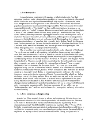 7. A New Perspective

         A manufacturing renaissance will require a revolution in thought. And that
revolution requires a major crisis to change thinking, or a slower revolution in educational
circles. Free trade is so ingrained in our thinking it may require a crisis to force a new
look. The problem with managed trade is that intellectuals often defeat it because the
population does not see a connection to their personal life. Autoworkers and steelworkers
understand the results of “free trade,” but their problems are pictured as unique as our
economy shifts to a “global” economy. They are portrayed as horseshoeing blacksmiths in
a world of cars. Ignorance hides the truth. Many years ago I was in the Jaycees, doing
works for the community with other aspiring professionals in the Pittsburgh area. Most of
my follow Jaycees were doctors, lawyers, and dentists, and my position as an operations
manager in the steel industry was not well understood. The struggling steel industry, like
the automotive industry, of today had little sympathy for its decline. We all lived in an up
scale Pittsburgh suburb not far from the massive steel mill of Aliquippa, but I often felt in
a different world. One of the members, who was an eye doctor was opening his first
office. The opening was a champagne and shrimp affair.
         The news of the time was the closing of steel mills on the other side of Pittsburgh.
The eye doctor was quick to tell me during cocktails how those overpaid steelworkers
were their own worst enemies. I talked of American cars and he pointed to the high quality
of his two German cars. He was amazingly ardent, predicting that if American products
could not compete than those industries must disappear. A few years later the great 9-mile
long steel mill at Aliquippa closed. Sixteen months later the doctor learned some market
place economics not taught in schools. His customer base collapsed! Those overpaid
steelworkers had eye insurance for the whole family. They could get a new set of
eyeglasses every year and examinations every six months. With thousands out of work the
hardest hit were not only retailers, but also doctors and dentists. This particular eye doctor
ended up in bankruptcy court. Today, as struggling companies no longer offer health
insurance, many are feeling the true cost of health. Community public schools are feeling
the budget cuts of a declining tax base. There are social costs too such as the increase in
crime rate. Even Silicon Valley once said to be a free market replacement of our great
heavy industries has moved on to Asia. We move on believing this type of economic
change is natural and necessary as industries and plants fall one at a time, while China and
other countries rise unencumbered by free trade economics. We are told we are an
“informational society,” while we watch others collect, manipulate, and apply information
to manufacturing.

   8. A focus on science and engineering

   America has fallen seriously behind in science and engineering. We now import our
engineers and scientists. Our educational system lacks teachers in science and education.
Even worse is that as a nation we lack interest in science and engineering. A non-
manufacturing society has little need for scientists and engineers. The 1940s and 1950s
birthed a generation of American scientists and engineers that changed the world. It was a
world driven by manufacturing, and manufacturing created the capital for not only hiring
engineers, but paying for basic research at our universities. Today, everyone talks of



                                                                                          41
 