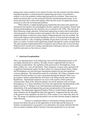 getting more science teachers in our schools, but they miss the economic fact that without
manufacturing there is a reduced need for engineering and science. Government is
unlikely to solve the problems without high paying jobs for scientists. These same free
market economists don’t see the connection between manufacturing and science. Even
Green advocates fail to realize that industry offers the best source of capital and science
resources to solve the environmental problems.
       When industry is supplying high paying engineering and science jobs, parents get
interested in having their sons and daughters become engineers and scientists. Parents start
buying and demanding toys like chemistry sets so common in the 1950s. They feel good
about financing college education. Professional engineering societies need to push grade
school programs to develop scientists and engineers. But why would anyone invest in an
engineering degree or physical science degree if high paying jobs were not available. We
cannot push engineers and scientists through the system; we must pull them through with
economic incentives. Like everything it probably all gets back to our lack of an industrial
policy as a nation. It needs to pull engineering students through the system, not push them.
The space program inspired generations of engineers and scientists, but we have lost that.
Politicians have missed out in setting a national goal of alternative fuel cars, which could
build the motivation we have lost as a nation.



   9. American Exceptionalism

This is an important factor in the Glided Age. First of all the educational system it self
was highly nationalistic in America. McGuffey Readers supported fully the idea of
American exceptionalism. The capitalists of the period such as Westinghouse, Frick,
Heinz, Libbey, etc., were all nationalists. Their companies, in many cases, operated with
a significant international market, but their culture was American based. Heinz, Libbey,
and Westinghouse not only had major international markets but also had significant
overseas operations. This nationalism cannot be overlooked. All of these companies were
protected, but their product was such it generated international demand. There was a
government/ industry partnership that went back to the Whigs and the early Lincoln
Republicans. International expansion was never at the expense of their protected
American base. Most of the American industry was ran by operators such as George
Westinghouse, H. J. Heinz and Henry Clay Frick who opposed the internationalism of the
bankers such as J. P. Morgan. Even with substantial international markets the
industrialists of the period opposed the growing internationalism of the progressives of
the times. The industrialists opposed Woodrow Wilson’s United Nations idea pouring
major donation into the Republican Party that opposed it. It appeared that the only limit
to the greed of some capitalists was their love of the country. It was where they drew the
line. The merger of capitalism and nationalism was one that Germany hoped to duplicate
under Bismarck.
                America is exceptional. Believe it not because of being American, but
because Providence has given us the opportunity to be the light and the beacon of
freedom. Exceptionalism is not greed or even nationalism, but a hope and belief that free
men can achieve anything. Believe because it has been passed down to us, but most



                                                                                        42
 