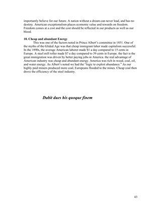 importantly believe for our future. A nation without a dream can never lead, and has no
destiny. American exceptionalism places ecomonic value and rewards on freedom.
Freedom comes at a cost and the cost should be reflected in our products as well as our
blood.

10. Cheap and abundant Energy
        This was one of the factors noted in Prince Albert’s committee in 1851. One of
the myths of the Glided Age was that cheap immigrant labor made capitalism successful.
In the 1890s, the average American laborer made $1 a day compared to 15 cents in
Europe. A steel mill roller made $7 a day compared to 39 cents in Europe. the fact is the
great immigration was driven by better paying jobs in America. the real advantage of
American industry was cheap and abundant energy. America was rich in wood, coal, oil,
and water energy. As Albert’s noted we had the “logic to exploit abundance.” As our
highly paid miners produced more coal, Europeans flooded to the mines. Cheap coal then
drove the efficiency of the steel industry.




              Dabit dues his quoque finem




                                                                                          43
 