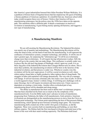that America’s great industrialists honored their fallen President William McKinley. It is
a pantheon of bronze busts of forgotten heroes that has inspired my life quest of building
a literary pantheon of American capitalism. It is doubtful that any American school child
today would recognize these rows of bronze. I believe that America will have a
manufacturing renaissance, but the polices since the 1950s have taken on the opposite
path. This manifesto offers a different path. It details a renaissance as much as a
revolution in manufacturing. It goes belong merely opening old factories, and suggests a
new type of manufacturing.




                       A Manufacturing Manifesto


        We are still awaiting the Manufacturing Revolution. The Industrial Revolution
was merely one of quantity and methodology. The Manufacturing Revolution will be
when the mind of man, not the hand of man does the manufacturing. It will represent the
confluence of information systems, computer technology, and robotics. It will be one of
man’s greatest ages, far surpassing the “information age.” It will be an evolutionary
change more than revolutionary. It will require having infrastructure in place. Still, the
prize will go to the country that can make things. This confluence is actually under way
in places like the old steel slag dumps of Pittsburgh, which I spent my youth. It is on
these slag piles of the Industrial Revolution that Carnegie-Mellon tests its robots. This is
more than symbolic, the manufacturing revolution will be born in the factories of the
industrial revolution, and that process is under way. Whichever country wins this
revolution will be the next super-power. It will be a social revolution as well, where
robots replace cheap labor or highly productive labor replaces that of cheap hands. The
struggles of labor and capitalists will change dramatically. The very role of a manager
will change. It will not necessary eliminate jobs, but create a new class of jobs. It will be
a world augured in Isaac Asimov’s robotic trilogy. It will bring new challenges with its
many blessings, but it will require investment and innovation now. Future success is
dependent on creating a vision today. Another often-overlooked part of any
manufacturing thrust will be abundant and cheap energy.
        The ability to manufacture has been used to define man’s evolutionary progress.
Man has been classified not by brain size as much as by the complexity of his
manufactured tools. Even the Bible marks man’s advance in terms of manufacture,
progressing from Tubalcain, the father of all manufacturers. Early primitive American
civilizations are distinguished on the manufacturing prowess to move from the Clovis to
Folsom point technology. The Folsom point representing the best of flint pressure-flaking
manufacturing, which opened up new horizons in hunting larger game. The Assyrians
manufacturing skills created one of the world’s first great civilizations, as did the
Egyptians. These were societies built on manufacturing and building, as were their
military empires. The Hittites built the first iron-based civilization and ruled most of the
known of the west with their metal working superiority. The Philistines held Israel


                                                                                            6
 