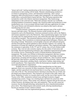 “prayer and work,” putting manufacturing on the level of prayer. Benedict saw self-
actualization in man creating with his hands. Monastic manufacturing resulted in a
revolution in management, science, and information technology. Their vertical
integration offers powerful lessons in supply chain management. No similar historic
model offers a successful blend of green and lean. They built green operations that
included the world’s first fisheries and forest management. They found energy
independence in the wind and water. While their monastic network was worldwide,
stringing hundreds of monasteries together, they found favorable local production to limit
transportation costs. It was an energy efficient model with many applications for today.
Their great libraries and information collection was related to their need to advance
manufacturing into new areas.
        Christian monastic communities and monks represent some of the world’s oldest
factories and trade centers. The Monastic business model includes the age-old
monasteries such as the Benedictines, American communal societies such as the Shakers,
and German separatists such as the Harmonists. These manufacturing engines were based
on similar rules for organizational success, and a belief that man finds self-actualization
in his ability to produce. They pioneered industries such as brick, glass, food processing,
and iron making. These monasteries revolutionized agricultural techniques, fisheries, and
harvesting in Europe. Monasteries evolved rapidly to become self-sufficient and green,
and then from that base spread capitalism to deal with their surpluses. For centuries, the
monasteries of Europe fed, employed, and trained craftsmen. They employed and taught
the commoners in agriculture. In the 15th and 16th century, they revived a broken world
economy. They were not only economic engines, but also centers of innovation and
knowledge. Beyond manufacturing techniques, they established organizational principles
for economic success. Pioneering the science of Human Relations and personnel
management. The monks were brilliant at information management, data base creation,
and data mining. The medieval monasteries were the original “knowledge creating”
organizations, inventing and innovating to advance productivity. Their inventions include
the glass kiln, blast furnaces, assembly line techniques, improved bricks, fisheries, crop
management, sheep shears, grinding wheels, water power, turbines, deep mining, and
textile manufacture. Their organization offers the businessperson insights into building
successful and productive organizations.
        Probably the most overlooked part of their manufacturing was their green
approach. Green was a necessity for these monasteries. Resources were often in short
supply, and their agricultural roots had honed them in recycling. Their sanitary systems
were state of the art. They advanced intensive farming to maximize the use of land, and
developed crop rotation practices. They learned to use all parts of the cattle, sheep, and
horses. Reduction of waste, in a resource short world, was the core to their success. Like
Toyota, in the 1980s, monasteries realized waste and high inventories clogged
manufacturing systems. Energy was a limiting factor and had to be conserved, while
searching out new sources. These monks were efficiency engineers that got the most out
of their resources, developing wind, solar, and waterpower. They not only conserved
resources, but also through technology and productivity drove manufactured products
prices down. They balanced green and economic needs, allowing manufacturing to
become an extension of man’s natural evolution.
        These monks were true organizational geniuses, combining scientific



                                                                                          8
 