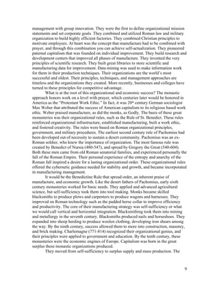 management with group innovation. They were the first to define organizational mission
statements and set corporate goals. They combined and utilized Roman law and military
organization to build highly efficient factories. They combined Christian principles to
motivate employees. At heart was the concept that manufacture had to be combined with
prayer, and through this combination you can achieve self-actualization. They pioneered
paternal capitalism that was founded on individual improvement. They build research and
development centers that improved all phases of manufacture. They invented the very
principles of scientific research. They built great libraries to store scientific and
manufacturing data for improvement. Data mining was used to make information work
for them in their production techniques. Their organizations are the world’s most
successful and oldest. Their principles, techniques, and management approaches are
timeless and the organizations they created. More recently, businesses and colleges have
turned to these principles for competitive advantage.
         What is at the root of this organizational and economic success? The monastic
approach honors work on a level with prayer, which centuries later would be honored in
America as the “Protestant Work Ethic.” In fact, it was 20th century German sociologist
Max Weber that attributed the success of American capitalism to its religious based work
ethic. Weber praised manufacture, as did the monks, as Godly. The basis of these great
monasteries was their organizational rules, such as the Rule of St. Benedict. These rules
reinforced organizational infrastructure, established manufacturing, built a work ethic,
and fostered creativity. The rules were based on Roman organizational principles,
government, and military procedures. The earliest second century rule of Pachomius had
been developed out of necessity to sustain a desert community. Pachomius was an ex-
Roman soldier, who knew the importance of organization. The most famous rule was
created by Benedict of Nursia (480-547), and spread by Gregory the Great (540-604).
Both these men came from old Roman senatorial families, and experienced personally the
fall of the Roman Empire. Their personal experience of the entropy and anarchy of the
Roman fall inspired a desire for a lasting organizational order. These organizational rules
offered the cybernetic guidance needed for stability and growth, and became incorporated
in manufacturing management.
         It would be the Benedictine Rule that spread order, an inherent praise of
manufacture, and economic growth. Like the desert fathers of Pachomius, early sixth
century monasteries worked for basic needs. They applied and advanced agricultural
science, but self-sufficiency took them into tool making. Monks became skilled
blacksmiths to produce plows and carpenters to produce wagons and harnesses. They
improved on Roman technology such as the padded horse collar to improve efficiency
and productivity. The core of their manufacturing strategy was self-sufficiency or what
we would call vertical and horizontal integration. Blacksmithing took them into mining
and metallurgy in the seventh century. Blacksmiths produced nails and horseshoes. They
expanded into sheep herding to produce woolen clothing, developing iron shears among
the way. By the ninth century, success allowed them to more into construction, masonry,
and brick making. Charlemagne (771-814) recognized their organizational genius, and
their principles were applied to government and education. By the tenth century, these
monasteries were the economic engines of Europe. Capitalism was born in the great
surplus these monastic organizations produced.
         They moved from self-sufficiency to surplus supply and mass production. The



                                                                                         9
 