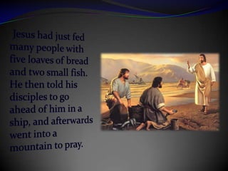 Jesus had just fed many people with five loaves of bread and two small fish.  He then told his disciples to go ahead of him in a ship, and afterwards went into a mountain to pray. 