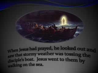 When Jesus had prayed, he looked out and saw that stormy weather was tossing the disciple’s boat.  Jesus went to them by walking on the sea.