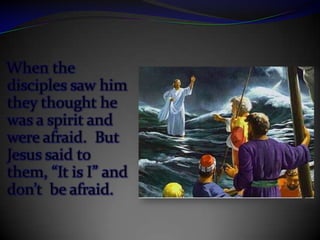 When the disciples saw him they thought he was a spirit and were afraid.  But Jesus said to them, “It is I” and don’t  be afraid.
