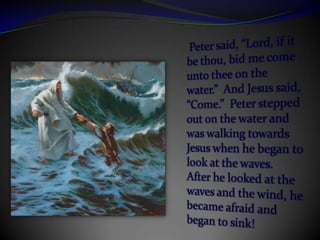 Peter said, “Lord, if it be thou, bid me come unto thee on the water.”  And Jesus said, “Come.”  Peter stepped out on the water and was walking towards Jesus when he began to look at the waves.  After he looked at the waves and the wind, he became afraid and began to sink!  