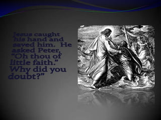 Jesus caught his hand and saved him.  He asked Peter, “Oh thou of little faith.”  Why did you doubt?”