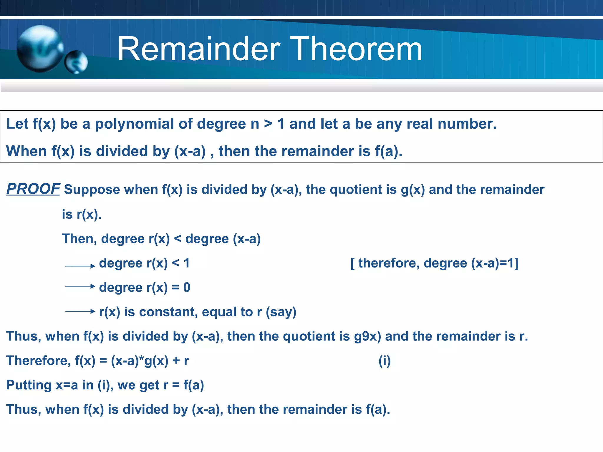 Remainder Theorem

Let f(x) be a polynomial of degree n > 1 and let a be any real number.
When f(x) is divided by (x-a) , then the remainder is f(a).
              TEXT              TEXT          TEXT                     TEXT
PROOF Suppose when f(x) is divided by (x-a), the quotient is g(x) and the remainder
         is r(x).
         Then, degree r(x) < degree (x-a)
                degree r(x) < 1                          [ therefore, degree (x-a)=1]
                degree r(x) = 0
                r(x) is constant, equal to r (say)
Thus, when f(x) is divided by (x-a), then the quotient is g9x) and the remainder is r.
Therefore, f(x) = (x-a)*g(x) + r                              (i)
Putting x=a in (i), we get r = f(a)
Thus, when f(x) is divided by (x-a), then the remainder is f(a).
 