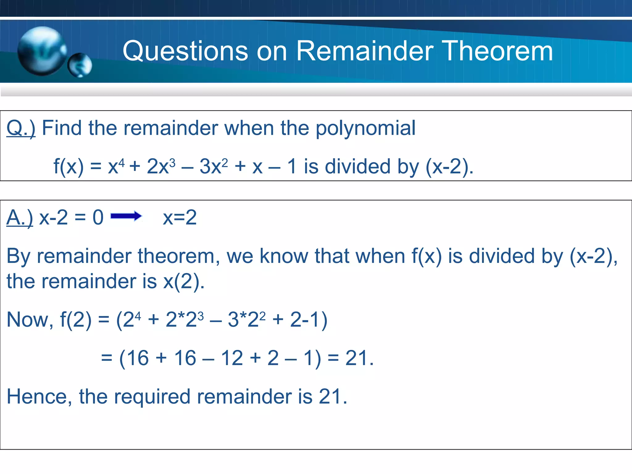 Questions on Remainder Theorem

Q.) Find the remainder when the polynomial
     f(x) = x4 + 2x3 – 3x2 + x – 1 is divided by (x-2).

A.) x-2 = 0      x=2
By remainder theorem, we know that when f(x) is divided by (x-2),
the remainder is x(2).
Now, f(2) = (24 + 2*23 – 3*22 + 2-1)
          = (16 + 16 – 12 + 2 – 1) = 21.
Hence, the required remainder is 21.
 