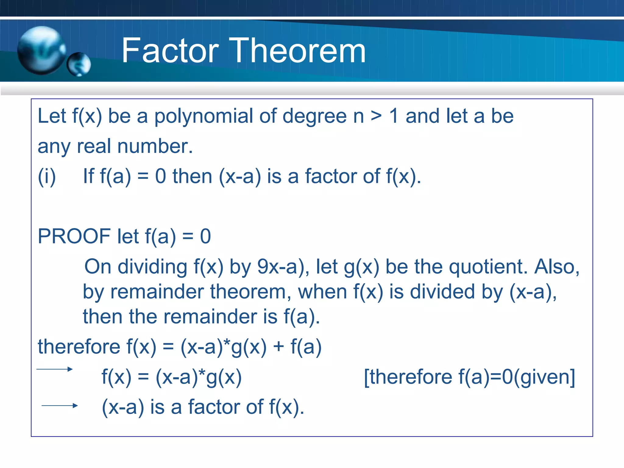 Factor Theorem
Let f(x) be a polynomial of degree n > 1 and let a be
any real number.
(i) If f(a) = 0 then (x-a) is a factor of f(x).

PROOF let f(a) = 0
     On dividing f(x) by 9x-a), let g(x) be the quotient. Also,
     by remainder theorem, when f(x) is divided by (x-a),
     then the remainder is f(a).
therefore f(x) = (x-a)*g(x) + f(a)
       f(x) = (x-a)*g(x)              [therefore f(a)=0(given]
       (x-a) is a factor of f(x).
 