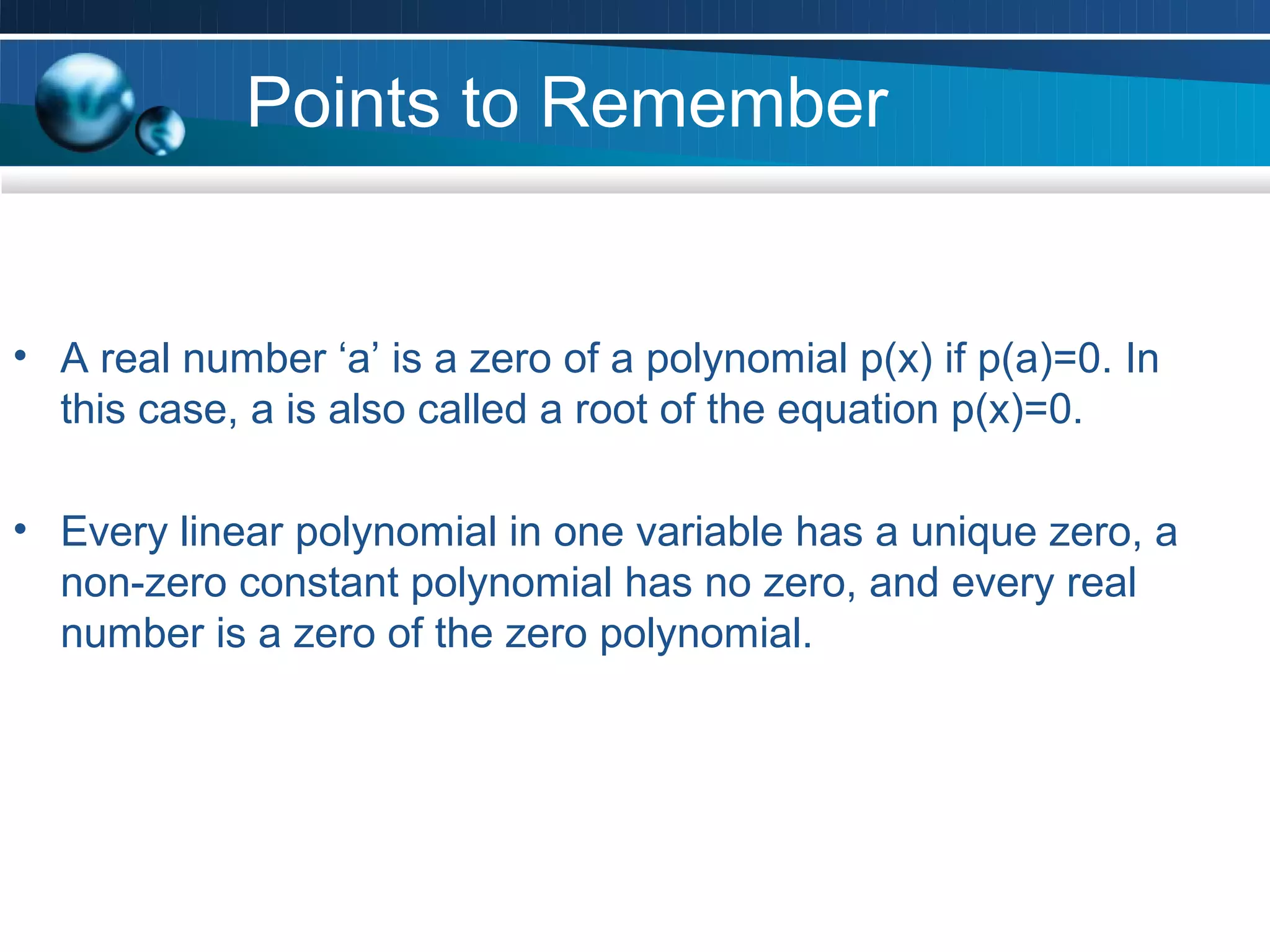 Points to Remember


• A real number ‘a’ is a zero of a polynomial p(x) if p(a)=0. In
  this case, a is also called a root of the equation p(x)=0.

• Every linear polynomial in one variable has a unique zero, a
  non-zero constant polynomial has no zero, and every real
  number is a zero of the zero polynomial.
 
