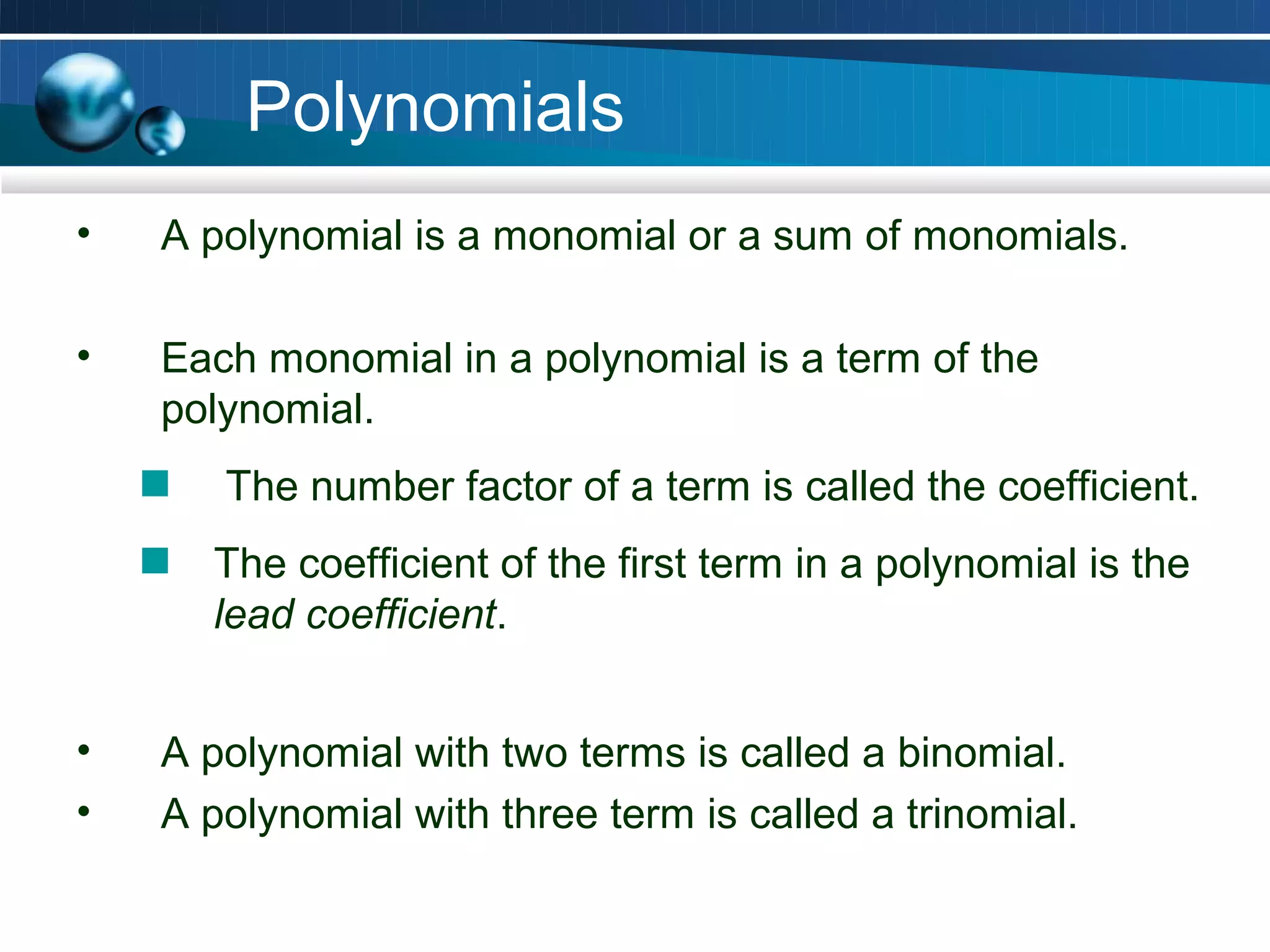 Polynomials
•   A polynomial is a monomial or a sum of monomials.

•   Each monomial in a polynomial is a term of the
    polynomial.
       The number factor of a term is called the coefficient.
      The coefficient of the first term in a polynomial is the
      lead coefficient.


•   A polynomial with two terms is called a binomial.
•   A polynomial with three term is called a trinomial.
 