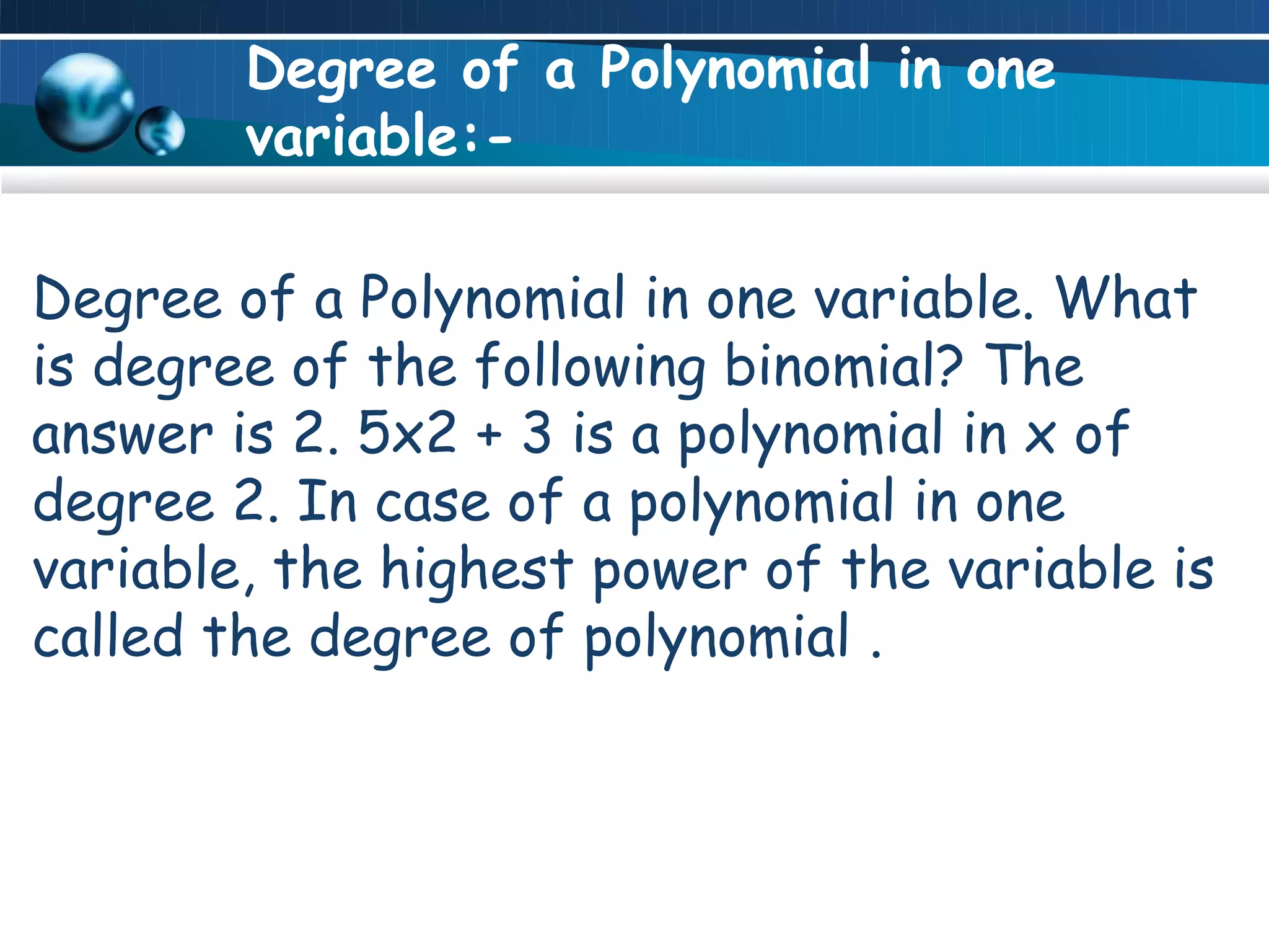 Degree of a Polynomial in one
        variable:-

Degree of a Polynomial in one variable. What
is degree of the following binomial? The
answer is 2. 5x2 + 3 is a polynomial in x of
degree 2. In case of a polynomial in one
variable, the highest power of the variable is
called the degree of polynomial .
 