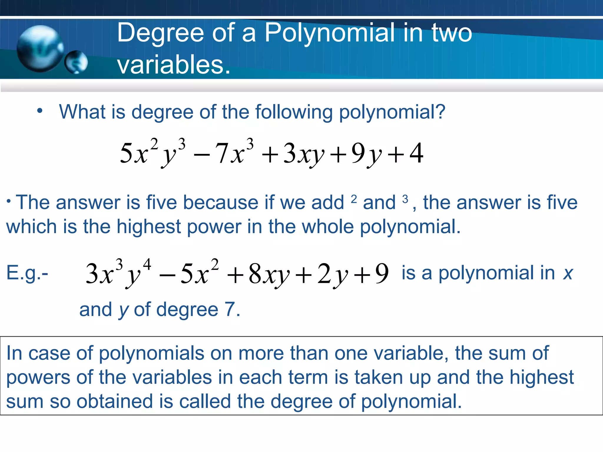 Degree of a Polynomial in two
            variables.
   • What is degree of the following polynomial?

             5 x y − 7 x + 3 xy + 9 y + 4
                2   3        3


• Theanswer is five because if we add 2 and 3 , the answer is five
which is the highest power in the whole polynomial.

E.g.-    3 x y − 5 x + 8 xy + 2 y + 9
            3   4       2
                                             is a polynomial in x
        and y of degree 7.

In case of polynomials on more than one variable, the sum of
powers of the variables in each term is taken up and the highest
sum so obtained is called the degree of polynomial.
 