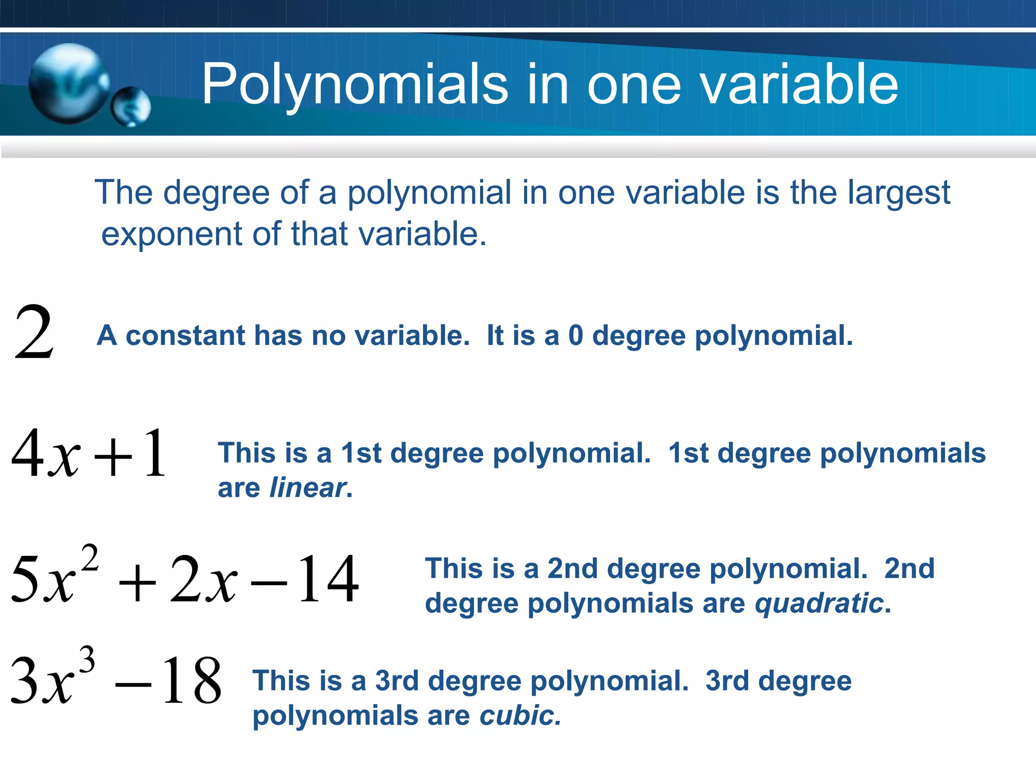 Polynomials in one variable
     The degree of a polynomial in one variable is the largest
     exponent of that variable.


2    A constant has no variable. It is a 0 degree polynomial.



4x +1        This is a 1st degree polynomial. 1st degree polynomials
             are linear.


5 x + 2 x − 14
    2                        This is a 2nd degree polynomial. 2nd
                             degree polynomials are quadratic.


3 x − 18 This is a 3rd are cubic.
   3
          polynomials
                       degree polynomial. 3rd degree
 