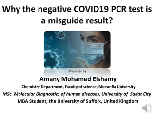 Why the negative COVID19 PCR test is
a misguide result?
Presented by:
Amany Mohamed Elshamy
Chemistry Department, Faculty of science, Moeunfia University
MSc. Molecular Diagnostics of human diseases, University of Sadat City
MBA Student, the University of Suffolk, United Kingdom
 
