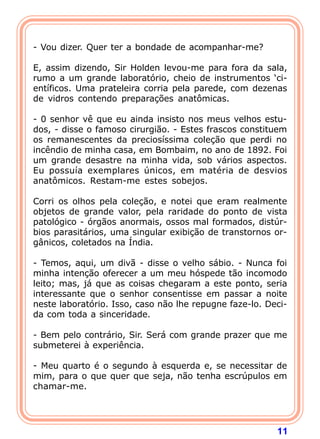 11
- Vou dizer. Quer ter a bondade de acompanhar-me?
E, assim dizendo, Sir Holden levou-me para fora da sala,
rumo a um grande laboratório, cheio de instrumentos ‘ci-
entíficos. Uma prateleira corria pela parede, com dezenas
de vidros contendo preparações anatômicas.
- 0 senhor vê que eu ainda insisto nos meus velhos estu-
dos, - disse o famoso cirurgião. - Estes frascos constituem
os remanescentes da preciosíssima coleção que perdi no
incêndio de minha casa, em Bombaim, no ano de 1892. Foi
um grande desastre na minha vida, sob vários aspectos.
Eu possuía exemplares únicos, em matéria de desvios
anatômicos. Restam-me estes sobejos.
Corri os olhos pela coleção, e notei que eram realmente
objetos de grande valor, pela raridade do ponto de vista
patológico - órgãos anormais, ossos mal formados, distúr-
bios parasitários, uma singular exibição de transtornos or-
gânicos, coletados na Índia.
- Temos, aqui, um divã - disse o velho sábio. - Nunca foi
minha intenção oferecer a um meu hóspede tão incomodo
leito; mas, já que as coisas chegaram a este ponto, seria
interessante que o senhor consentisse em passar a noite
neste laboratório. Isso, caso não lhe repugne faze-lo. Deci-
da com toda a sinceridade.
- Bem pelo contrário, Sir. Será com grande prazer que me
submeterei à experiência.
- Meu quarto é o segundo à esquerda e, se necessitar de
mim, para o que quer que seja, não tenha escrúpulos em
chamar-me.
 