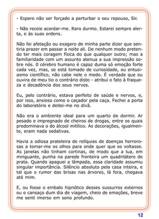 12
- Espero não ser forçado a perturbar o seu repouso, Sir.
- Não receie acordar-me. Raro durmo. Estarei sempre aler-
ta, e às suas ordens.
Não foi afetação ou exagero de minha parte dizer que sen-
tiria prazer em passar a noite ali. De nenhum modo preten-
do ter mais coragem física do que qualquer outro; mas a
familiaridade com um assunto atenua a sua impressão so-
bre nós. 0 cérebro humano é capaz duma só emoção forte
cada vez, mas, se está tomado de curiosidade, ou entusi-
asmo científico, não cabe nele o medo. É verdade que eu
ouvira de meu tio o contrário disto - atribuí o fato à fraque-
za e decadência dos seus nervos.
Eu, pelo contrário, estava perfeito de saúde e nervos, e,
por isso, ansioso como o caçador pela caça. Fechei a porta
do laboratório e deitei-me no divã.
Não era o ambiente ideal para um quarto de dormir. Ar
pesado e impregnado de cheiros de drogas, entre os quais
predominava o do álcool mitílico. As decorações, igualmen-
te, eram nada sedativas.
Havia a odiosa prateleira de relíquias de doenças horroro-
sas a tomar-me os olhos para onde quer que os voltasse.
As janelas não tinham cortinas, de modo que a lua, em
minguante, punha na parede fronteira um quadrilátero de
prata. Quando apaguei a lâmpada, essa claridade assumiu
singular importância. Silêncio absoluto pela casa inteira, e
tal que o rumor das brisas nas árvores, lá fora, chegava
até mim.
E, ou fosse o embalo hipnótico desses sussurros externos
ou o cansaço dum dia de viagem, cheio de emoções, breve
me senti imerso em sono profundo.
 
